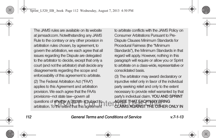 112 General Terms and Conditions of Service v.7-1-13The JAMS rules are available on its website at jamsadr.com. Notwithstanding any JAMS Rule to the contrary or any other provision in arbitration rules chosen, by agreement, to govern the arbitration, we each agree that all issues regarding the Dispute are delegated to the arbitrator to decide, except that only a court (and not the arbitrator) shall decide any disagreements regarding the scope and enforceability of this agreement to arbitrate.(2) The Federal Arbitration Act (“FAA”) applies to this Agreement and arbitration provision. We each agree that the FAA’s provisions—not state law—govern all questions of whether a Dispute is subject to arbitration. To the extent that this agreement to arbitrate conflicts with the JAMS Policy on Consumer Arbitrations Pursuant to Pre-Dispute Clauses Minimum Standards for Procedural Fairness (the “Minimum Standards”), the Minimum Standards in that regard will apply. However, nothing in this paragraph will require or allow you or Sprint to arbitrate on a class-wide, representative or consolidated basis.(3) The arbitrator may award declaratory or injunctive relief only in favor of the individual party seeking relief and only to the extent necessary to provide relief warranted by that party’s individual claim. YOU AND SPRINT AGREE THAT EACH MAY BRING CLAIMS AGAINST THE OTHER ONLY IN Sprint_L520_IIB_.book Page 112 Wednesday, August 7, 2013 4:50 PMDRAFT For Internal Use Only