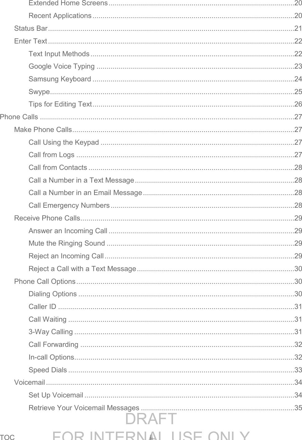 DRAFT FOR INTERNAL USE ONLYTOC ii Extended Home Screens ............................................................................................20 Recent Applications ....................................................................................................20 Status Bar ..........................................................................................................................21 Enter Text ..........................................................................................................................22 Text Input Methods .....................................................................................................22 Google Voice Typing ..................................................................................................23 Samsung Keyboard ....................................................................................................24 Swype .........................................................................................................................25 Tips for Editing Text ....................................................................................................26 Phone Calls ..............................................................................................................................27 Make Phone Calls ..............................................................................................................27 Call Using the Keypad ................................................................................................27 Call from Logs ............................................................................................................27 Call from Contacts ......................................................................................................28 Call a Number in a Text Message ...............................................................................28 Call a Number in an Email Message ...........................................................................28 Call Emergency Numbers ...........................................................................................28 Receive Phone Calls ..........................................................................................................29 Answer an Incoming Call ............................................................................................29 Mute the Ringing Sound .............................................................................................29 Reject an Incoming Call ..............................................................................................29 Reject a Call with a Text Message ..............................................................................30 Phone Call Options ............................................................................................................30 Dialing Options ...........................................................................................................30 Caller ID .....................................................................................................................31 Call Waiting ................................................................................................................31 3-Way Calling .............................................................................................................31 Call Forwarding ..........................................................................................................32 In-call Options .............................................................................................................32 Speed Dials ................................................................................................................33 Voicemail ...........................................................................................................................34 Set Up Voicemail ........................................................................................................34 Retrieve Your Voicemail Messages ............................................................................35