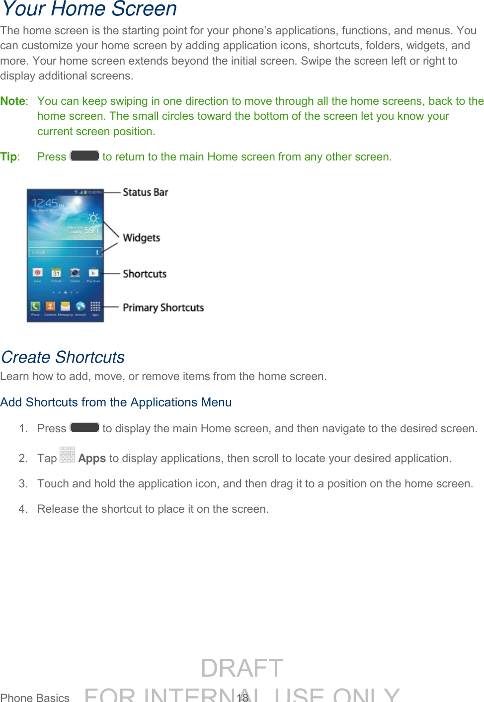 DRAFT FOR INTERNAL USE ONLYPhone Basics 18 Your Home Screen The home screen is the starting point for your phone’s applications, functions, and menus. You can customize your home screen by adding application icons, shortcuts, folders, widgets, and more. Your home screen extends beyond the initial screen. Swipe the screen left or right to display additional screens. Note: You can keep swiping in one direction to move through all the home screens, back to the home screen. The small circles toward the bottom of the screen let you know your current screen position. Tip: Press to return to the main Home screen from any other screen. Create Shortcuts Learn how to add, move, or remove items from the home screen. Add Shortcuts from the Applications Menu 1. Press to display the main Home screen, and then navigate to the desired screen. 2. Tap Apps to display applications, then scroll to locate your desired application. 3. Touch and hold the application icon, and then drag it to a position on the home screen. 4. Release the shortcut to place it on the screen.