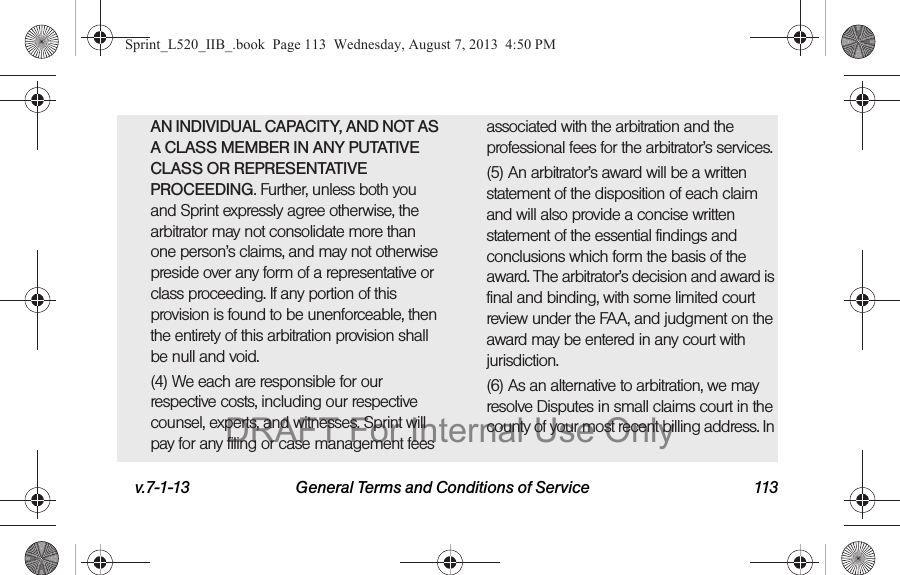 v.7-1-13 General Terms and Conditions of Service 113AN INDIVIDUAL CAPACITY, AND NOT AS A CLASS MEMBER IN ANY PUTATIVE CLASS OR REPRESENTATIVE PROCEEDING. Further, unless both you and Sprint expressly agree otherwise, the arbitrator may not consolidate more than one person’s claims, and may not otherwise preside over any form of a representative or class proceeding. If any portion of this provision is found to be unenforceable, then the entirety of this arbitration provision shall be null and void.(4) We each are responsible for our respective costs, including our respective counsel, experts, and witnesses. Sprint will pay for any filing or case management fees associated with the arbitration and the professional fees for the arbitrator’s services.(5) An arbitrator’s award will be a written statement of the disposition of each claim and will also provide a concise written statement of the essential findings and conclusions which form the basis of the award. The arbitrator’s decision and award is final and binding, with some limited court review under the FAA, and judgment on the award may be entered in any court with jurisdiction.(6) As an alternative to arbitration, we may resolve Disputes in small claims court in the county of your most recent billing address. In Sprint_L520_IIB_.book Page 113 Wednesday, August 7, 2013 4:50 PMDRAFT For Internal Use Only