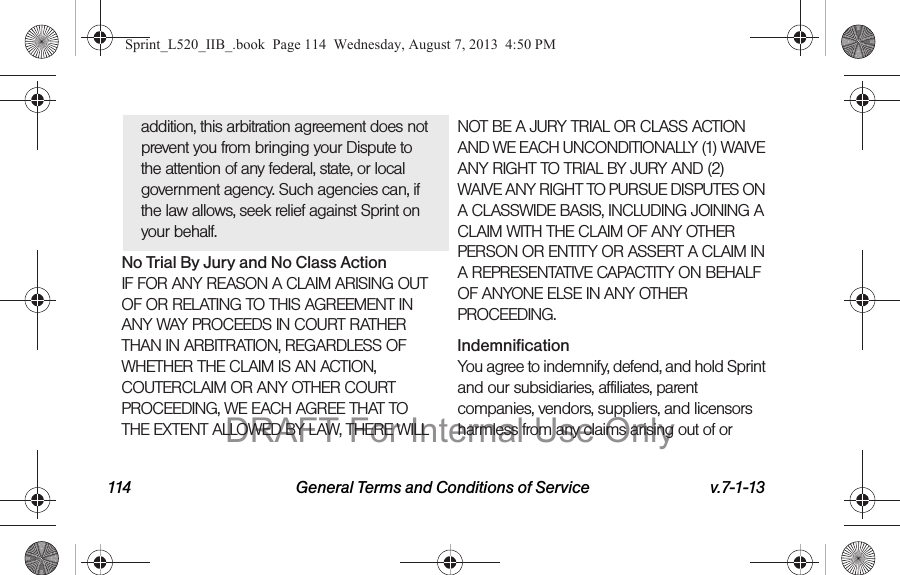 114 General Terms and Conditions of Service v.7-1-13addition, this arbitration agreement does not prevent you from bringing your Dispute to the attention of any federal, state, or local government agency. Such agencies can, if the law allows, seek relief against Sprint on your behalf.No Trial By Jury and No Class ActionIF FOR ANY REASON A CLAIM ARISING OUT OF OR RELATING TO THIS AGREEMENT IN ANY WAY PROCEEDS IN COURT RATHER THAN IN ARBITRATION, REGARDLESS OF WHETHER THE CLAIM IS AN ACTION, COUTERCLAIM OR ANY OTHER COURT PROCEEDING, WE EACH AGREE THAT TO THE EXTENT ALLOWED BY LAW, THERE WILL NOT BE A JURY TRIAL OR CLASS ACTION AND WE EACH UNCONDITIONALLY (1) WAIVE ANY RIGHT TO TRIAL BY JURY AND (2) WAIVE ANY RIGHT TO PURSUE DISPUTES ON A CLASSWIDE BASIS, INCLUDING JOINING A CLAIM WITH THE CLAIM OF ANY OTHER PERSON OR ENTITY OR ASSERT A CLAIM IN A REPRESENTATIVE CAPACTITY ON BEHALF OF ANYONE ELSE IN ANY OTHER PROCEEDING.IndemnificationYou agree to indemnify, defend, and hold Sprint and our subsidiaries, affiliates, parent companies, vendors, suppliers, and licensors harmless from any claims arising out of or Sprint_L520_IIB_.book Page 114 Wednesday, August 7, 2013 4:50 PMDRAFT For Internal Use Only