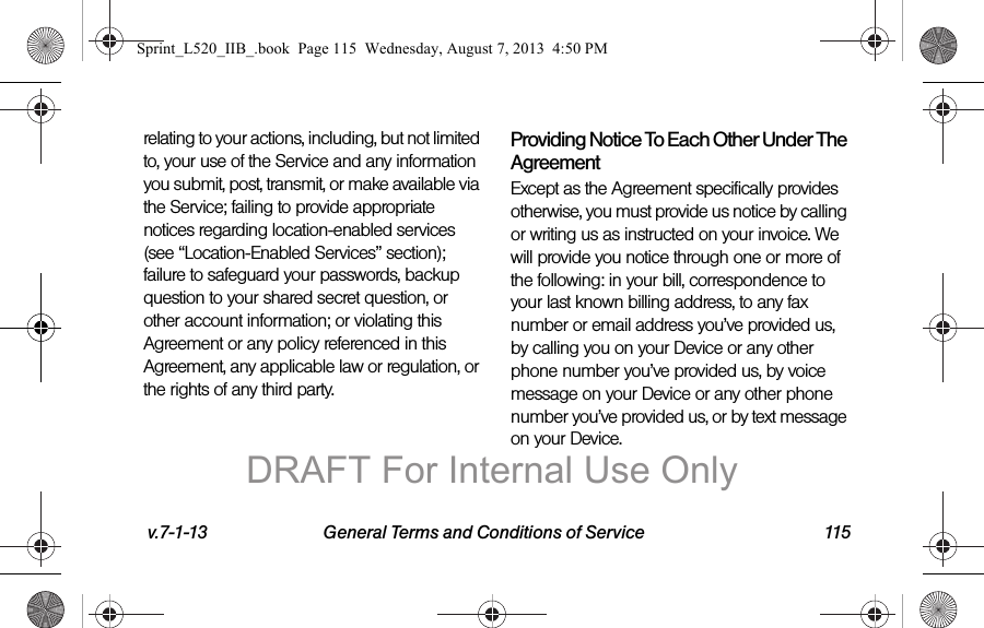 v.7-1-13 General Terms and Conditions of Service 115relating to your actions, including, but not limited to, your use of the Service and any information you submit, post, transmit, or make available via the Service; failing to provide appropriate notices regarding location-enabled services (see “Location-Enabled Services” section); failure to safeguard your passwords, backup question to your shared secret question, or other account information; or violating this Agreement or any policy referenced in this Agreement, any applicable law or regulation, or the rights of any third party.Providing Notice To Each Other Under The AgreementExcept as the Agreement specifically provides otherwise, you must provide us notice by calling or writing us as instructed on your invoice. We will provide you notice through one or more of the following: in your bill, correspondence to your last known billing address, to any fax number or email address you’ve provided us, by calling you on your Device or any other phone number you’ve provided us, by voice message on your Device or any other phone number you’ve provided us, or by text message on your Device.Sprint_L520_IIB_.book Page 115 Wednesday, August 7, 2013 4:50 PMDRAFT For Internal Use Only