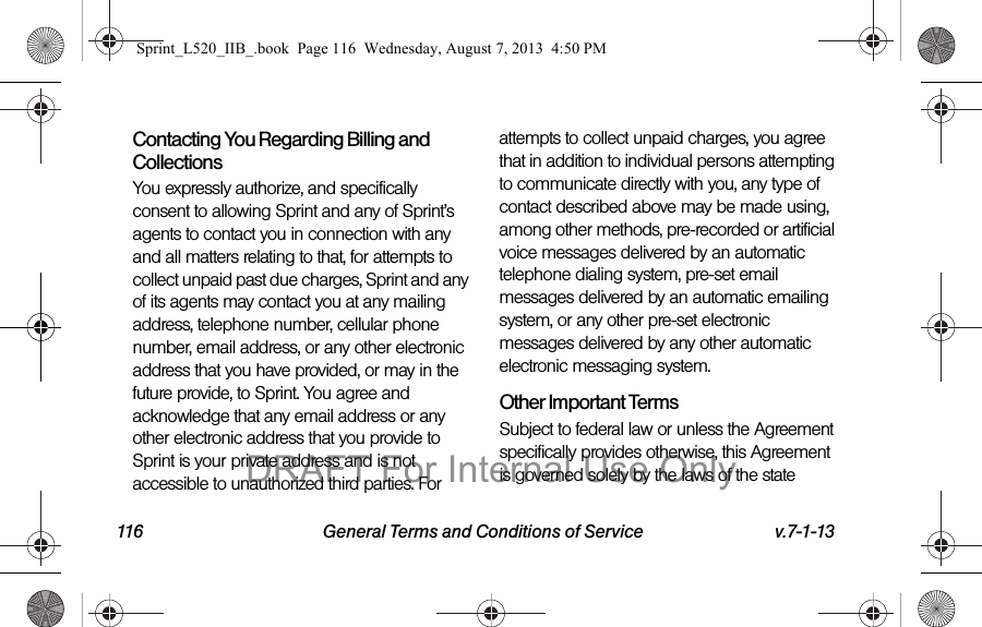 116 General Terms and Conditions of Service v.7-1-13Contacting You Regarding Billing and CollectionsYou expressly authorize, and specifically consent to allowing Sprint and any of Sprint’s agents to contact you in connection with any and all matters relating to that, for attempts to collect unpaid past due charges, Sprint and any of its agents may contact you at any mailing address, telephone number, cellular phone number, email address, or any other electronic address that you have provided, or may in the future provide, to Sprint. You agree and acknowledge that any email address or any other electronic address that you provide to Sprint is your private address and is not accessible to unauthorized third parties. For attempts to collect unpaid charges, you agree that in addition to individual persons attempting to communicate directly with you, any type of contact described above may be made using, among other methods, pre-recorded or artificial voice messages delivered by an automatic telephone dialing system, pre-set email messages delivered by an automatic emailing system, or any other pre-set electronic messages delivered by any other automatic electronic messaging system.Other Important TermsSubject to federal law or unless the Agreement specifically provides otherwise, this Agreement is governed solely by the laws of the state Sprint_L520_IIB_.book Page 116 Wednesday, August 7, 2013 4:50 PMDRAFT For Internal Use Only