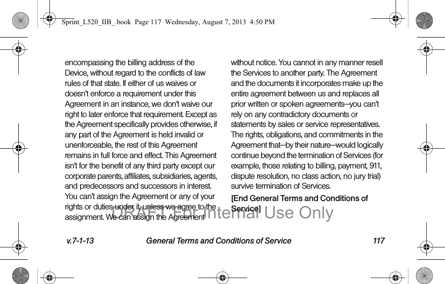 v.7-1-13 General Terms and Conditions of Service 117encompassing the billing address of the Device, without regard to the conflicts of law rules of that state. If either of us waives or doesn&rsquo;t enforce a requirement under this Agreement in an instance, we don&rsquo;t waive our right to later enforce that requirement. Except as the Agreement specifically provides otherwise, if any part of the Agreement is held invalid or unenforceable, the rest of this Agreement remains in full force and effect. This Agreement isn&rsquo;t for the benefit of any third party except our corporate parents, affiliates, subsidiaries, agents, and predecessors and successors in interest. You can&rsquo;t assign the Agreement or any of your rights or duties under it, unless we agree to the assignment. We can assign the Agreement without notice. You cannot in any manner resell the Services to another party. The Agreement and the documents it incorporates make up the entire agreement between us and replaces all prior written or spoken agreements&mdash;you can&rsquo;t rely on any contradictory documents or statements by sales or service representatives. The rights, obligations, and commitments in the Agreement that&mdash;by their nature&mdash;would logically continue beyond the termination of Services (for example, those relating to billing, payment, 911, dispute resolution, no class action, no jury trial) survive termination of Services.[End General Terms and Conditions of Service]Sprint_L520_IIB_.book  Page 117  Wednesday, August 7, 2013  4:50 PMDRAFT For Internal Use Only
