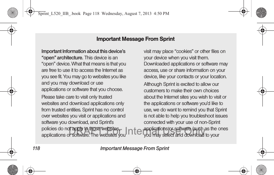 118 Important Message From SprintImportant Information about this device’s “open” architecture. This device is an “open” device. What that means is that you are free to use it to access the Internet as you see fit. You may go to websites you like and you may download or use applications or software that you choose.Please take care to visit only trusted websites and download applications only from trusted entities. Sprint has no control over websites you visit or applications and software you download, and Sprint’s policies do not apply to those websites, applications or software. The websites you visit may place “cookies” or other files on your device when you visit them. Downloaded applications or software may access, use or share information on your device, like your contacts or your location. Although Sprint is excited to allow our customers to make their own choices about the Internet sites you wish to visit or the applications or software you’d like to use, we do want to remind you that Sprint is not able to help you troubleshoot issues connected with your use of non-Sprint applications or software (such as the ones you may select and download to your Important Message From SprintSprint_L520_IIB_.book Page 118 Wednesday, August 7, 2013 4:50 PMDRAFT For Internal Use Only