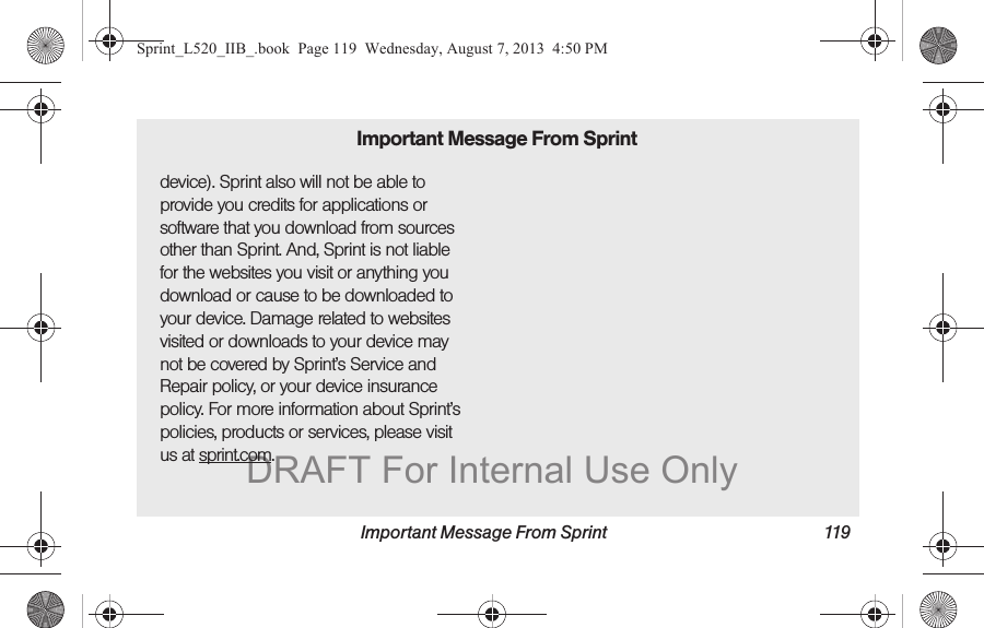 Important Message From Sprint 119device). Sprint also will not be able to provide you credits for applications or software that you download from sources other than Sprint. And, Sprint is not liable for the websites you visit or anything you download or cause to be downloaded to your device. Damage related to websites visited or downloads to your device may not be covered by Sprint’s Service and Repair policy, or your device insurance policy. For more information about Sprint’s policies, products or services, please visit us at sprint.com.Important Message From SprintSprint_L520_IIB_.book Page 119 Wednesday, August 7, 2013 4:50 PMDRAFT For Internal Use Only