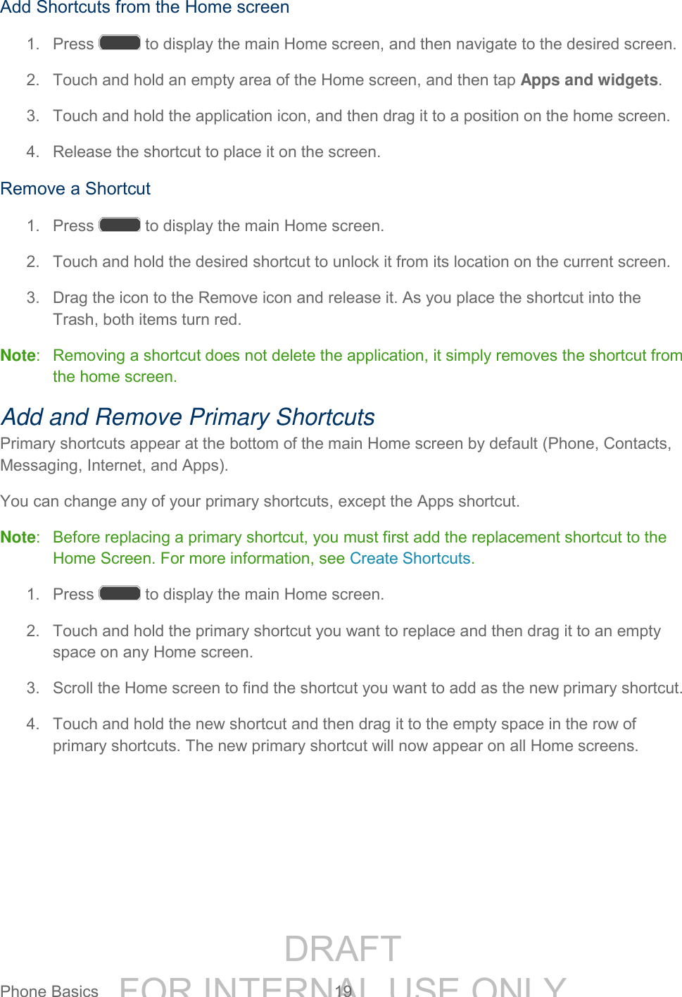 DRAFT FOR INTERNAL USE ONLYPhone Basics 19 Add Shortcuts from the Home screen 1. Press to display the main Home screen, and then navigate to the desired screen. 2. Touch and hold an empty area of the Home screen, and then tap Apps and widgets. 3. Touch and hold the application icon, and then drag it to a position on the home screen. 4. Release the shortcut to place it on the screen. Remove a Shortcut 1. Press to display the main Home screen. 2. Touch and hold the desired shortcut to unlock it from its location on the current screen. 3. Drag the icon to the Remove icon and release it. As you place the shortcut into the Trash, both items turn red. Note: Removing a shortcut does not delete the application, it simply removes the shortcut from the home screen. Add and Remove Primary Shortcuts Primary shortcuts appear at the bottom of the main Home screen by default (Phone, Contacts, Messaging, Internet, and Apps). You can change any of your primary shortcuts, except the Apps shortcut. Note: Before replacing a primary shortcut, you must first add the replacement shortcut to the Home Screen. For more information, see Create Shortcuts. 1. Press to display the main Home screen. 2. Touch and hold the primary shortcut you want to replace and then drag it to an empty space on any Home screen. 3. Scroll the Home screen to find the shortcut you want to add as the new primary shortcut. 4. Touch and hold the new shortcut and then drag it to the empty space in the row of primary shortcuts. The new primary shortcut will now appear on all Home screens.