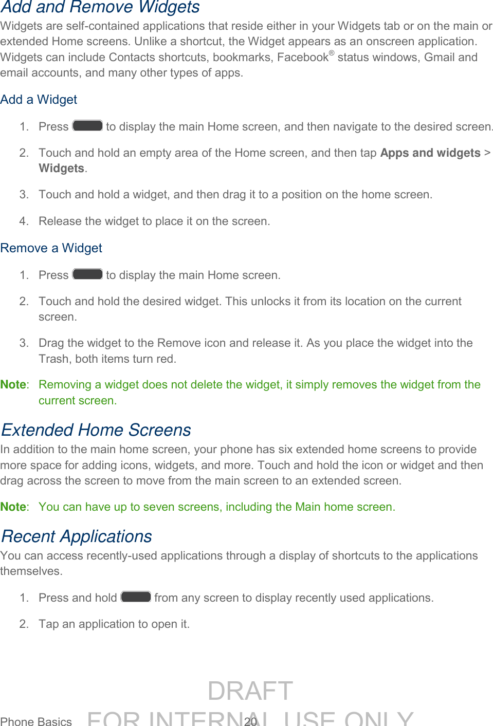 DRAFT FOR INTERNAL USE ONLYPhone Basics 20 Add and Remove Widgets Widgets are self-contained applications that reside either in your Widgets tab or on the main or extended Home screens. Unlike a shortcut, the Widget appears as an onscreen application. Widgets can include Contacts shortcuts, bookmarks, Facebook® status windows, Gmail and email accounts, and many other types of apps. Add a Widget 1. Press to display the main Home screen, and then navigate to the desired screen. 2. Touch and hold an empty area of the Home screen, and then tap Apps and widgets > Widgets. 3. Touch and hold a widget, and then drag it to a position on the home screen. 4. Release the widget to place it on the screen. Remove a Widget 1. Press to display the main Home screen. 2. Touch and hold the desired widget. This unlocks it from its location on the current screen. 3. Drag the widget to the Remove icon and release it. As you place the widget into the Trash, both items turn red. Note: Removing a widget does not delete the widget, it simply removes the widget from the current screen. Extended Home Screens In addition to the main home screen, your phone has six extended home screens to provide more space for adding icons, widgets, and more. Touch and hold the icon or widget and then drag across the screen to move from the main screen to an extended screen. Note: You can have up to seven screens, including the Main home screen. Recent Applications You can access recently-used applications through a display of shortcuts to the applications themselves. 1. Press and hold from any screen to display recently used applications. 2. Tap an application to open it.