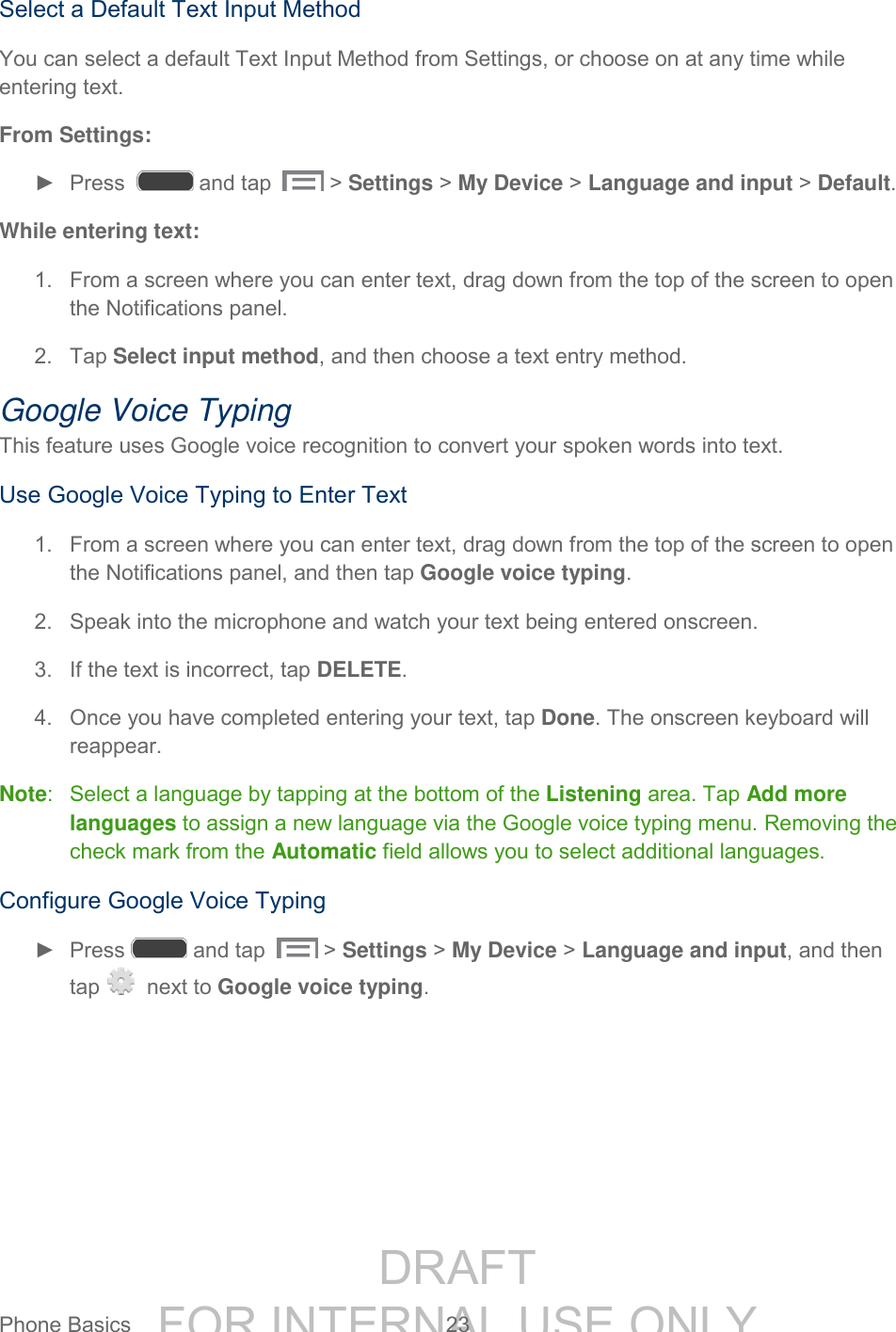 DRAFT FOR INTERNAL USE ONLYPhone Basics 23 Select a Default Text Input Method You can select a default Text Input Method from Settings, or choose on at any time while entering text. From Settings: ► Press and tap > Settings > My Device > Language and input > Default. While entering text: 1. From a screen where you can enter text, drag down from the top of the screen to open the Notifications panel. 2. Tap Select input method, and then choose a text entry method. Google Voice Typing This feature uses Google voice recognition to convert your spoken words into text. Use Google Voice Typing to Enter Text 1. From a screen where you can enter text, drag down from the top of the screen to open the Notifications panel, and then tap Google voice typing. 2. Speak into the microphone and watch your text being entered onscreen. 3. If the text is incorrect, tap DELETE. 4. Once you have completed entering your text, tap Done. The onscreen keyboard will reappear. Note: Select a language by tapping at the bottom of the Listening area. Tap Add more languages to assign a new language via the Google voice typing menu. Removing the check mark from the Automatic field allows you to select additional languages. Configure Google Voice Typing ► Press and tap > Settings > My Device > Language and input, and then tap next to Google voice typing.