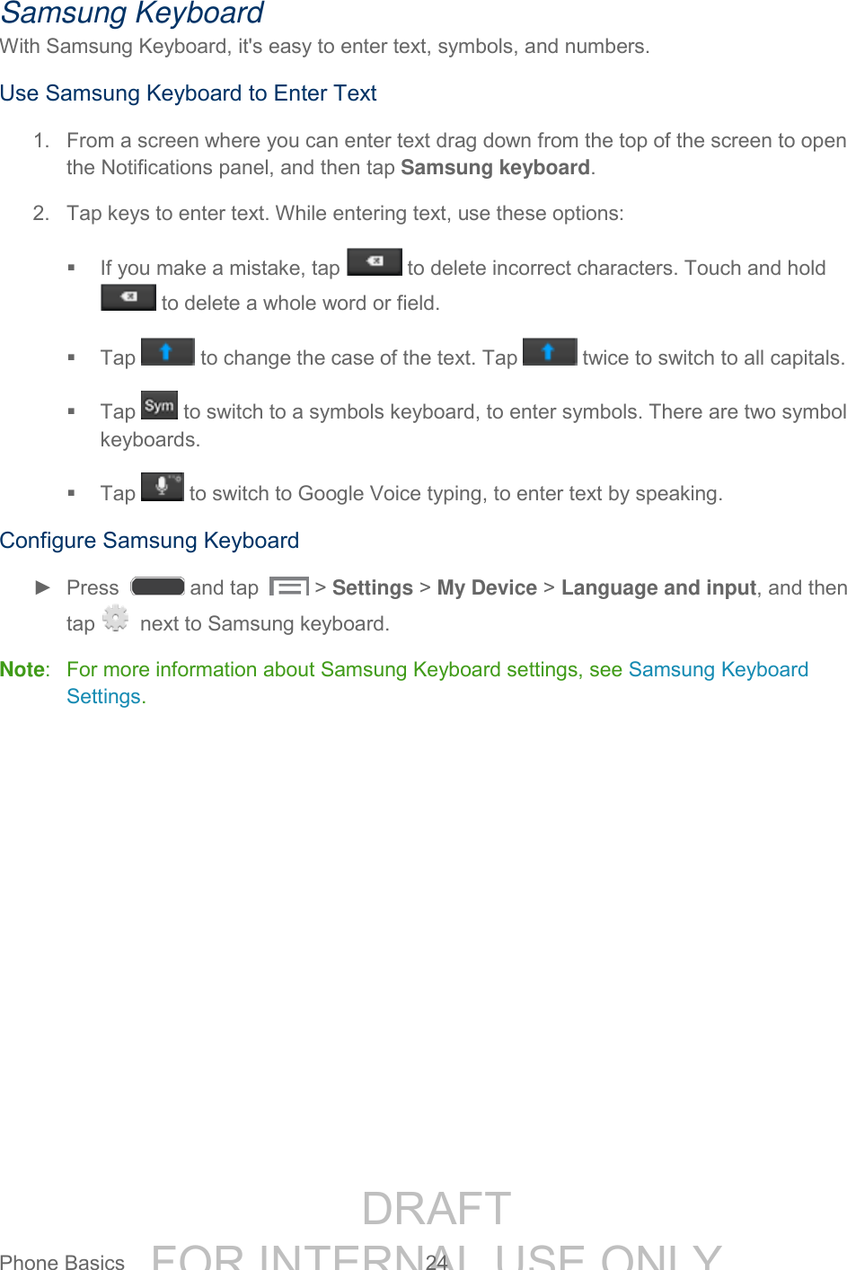 DRAFT FOR INTERNAL USE ONLYPhone Basics 24 Samsung Keyboard With Samsung Keyboard, it's easy to enter text, symbols, and numbers. Use Samsung Keyboard to Enter Text 1. From a screen where you can enter text drag down from the top of the screen to open the Notifications panel, and then tap Samsung keyboard. 2. Tap keys to enter text. While entering text, use these options: If you make a mistake, tap to delete incorrect characters. Touch and hold to delete a whole word or field. Tap to change the case of the text. Tap twice to switch to all capitals. Tap to switch to a symbols keyboard, to enter symbols. There are two symbol keyboards. Tap to switch to Google Voice typing, to enter text by speaking. Configure Samsung Keyboard ► Press and tap > Settings > My Device > Language and input, and then tap next to Samsung keyboard. Note: For more information about Samsung Keyboard settings, see Samsung Keyboard Settings.
