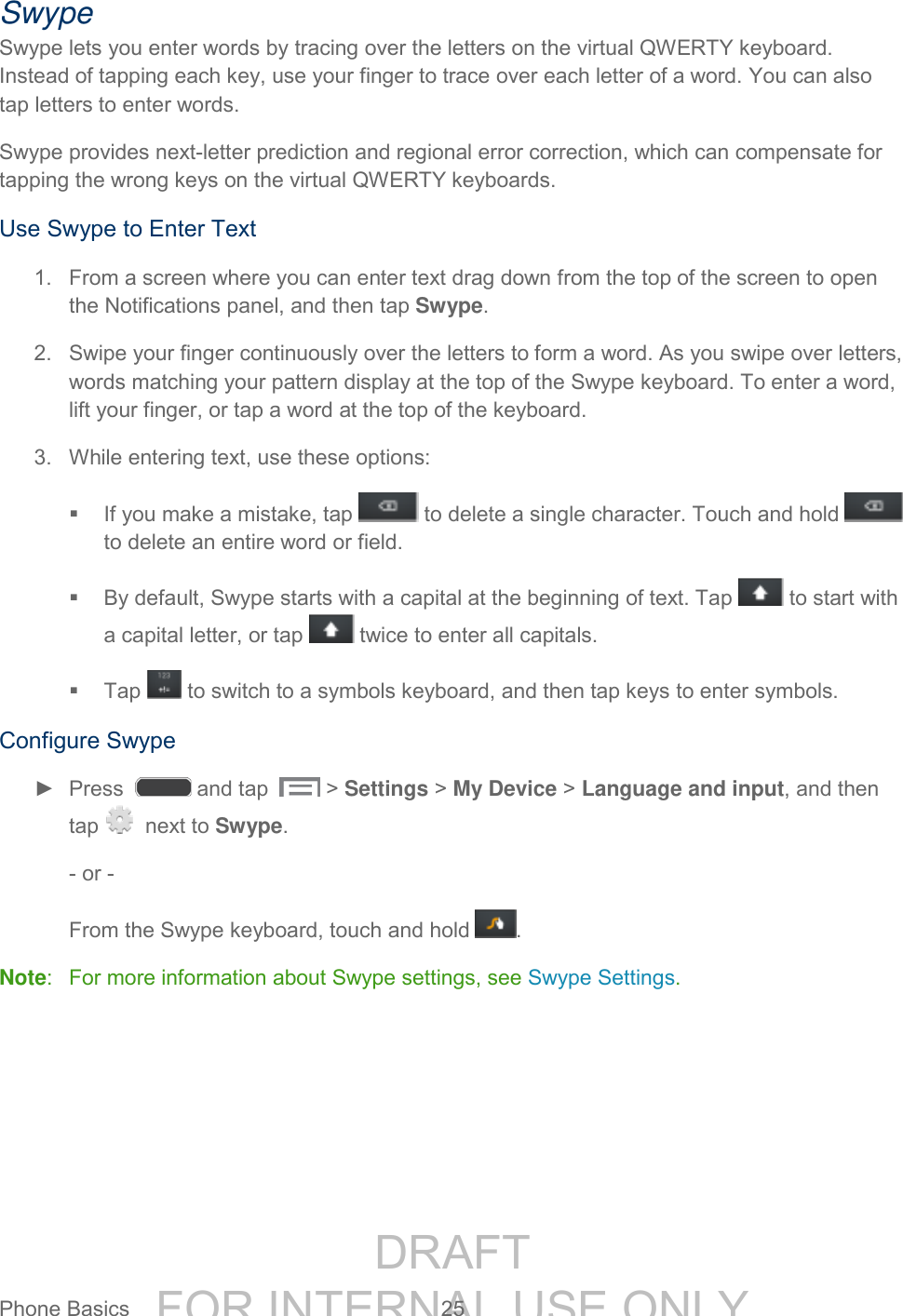 DRAFT FOR INTERNAL USE ONLYPhone Basics 25 Swype Swype lets you enter words by tracing over the letters on the virtual QWERTY keyboard. Instead of tapping each key, use your finger to trace over each letter of a word. You can also tap letters to enter words. Swype provides next-letter prediction and regional error correction, which can compensate for tapping the wrong keys on the virtual QWERTY keyboards. Use Swype to Enter Text 1. From a screen where you can enter text drag down from the top of the screen to open the Notifications panel, and then tap Swype. 2. Swipe your finger continuously over the letters to form a word. As you swipe over letters, words matching your pattern display at the top of the Swype keyboard. To enter a word, lift your finger, or tap a word at the top of the keyboard. 3. While entering text, use these options: If you make a mistake, tap to delete a single character. Touch and hold to delete an entire word or field. By default, Swype starts with a capital at the beginning of text. Tap to start with a capital letter, or tap twice to enter all capitals. Tap to switch to a symbols keyboard, and then tap keys to enter symbols. Configure Swype ► Press and tap > Settings > My Device > Language and input, and then tap next to Swype. - or - From the Swype keyboard, touch and hold . Note: For more information about Swype settings, see Swype Settings.