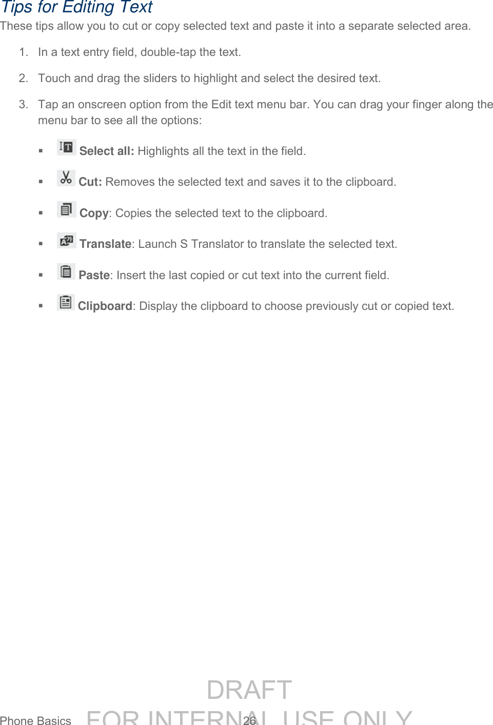 DRAFT FOR INTERNAL USE ONLYPhone Basics 26 Tips for Editing Text These tips allow you to cut or copy selected text and paste it into a separate selected area. 1. In a text entry field, double-tap the text. 2. Touch and drag the sliders to highlight and select the desired text. 3. Tap an onscreen option from the Edit text menu bar. You can drag your finger along the menu bar to see all the options: Select all: Highlights all the text in the field. Cut: Removes the selected text and saves it to the clipboard. Copy: Copies the selected text to the clipboard. Translate: Launch S Translator to translate the selected text. Paste: Insert the last copied or cut text into the current field. Clipboard: Display the clipboard to choose previously cut or copied text.