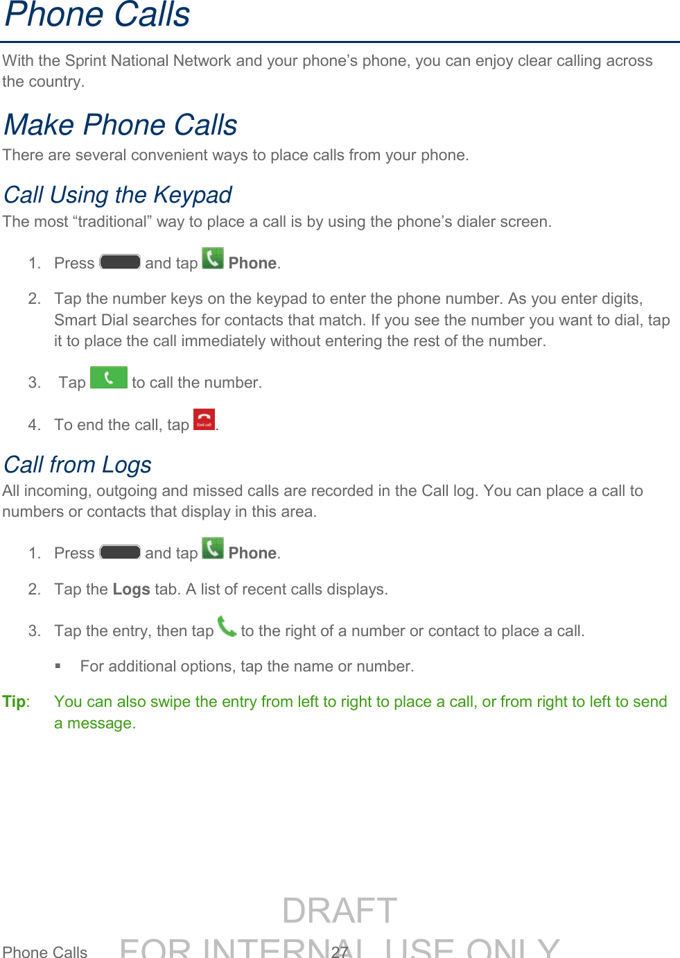 DRAFT FOR INTERNAL USE ONLYPhone Calls 27 Phone Calls With the Sprint National Network and your phone’s phone, you can enjoy clear calling across the country. Make Phone Calls There are several convenient ways to place calls from your phone. Call Using the Keypad The most “traditional” way to place a call is by using the phone’s dialer screen. 1. Press and tap Phone. 2. Tap the number keys on the keypad to enter the phone number. As you enter digits, Smart Dial searches for contacts that match. If you see the number you want to dial, tap it to place the call immediately without entering the rest of the number. 3. Tap to call the number. 4. To end the call, tap . Call from Logs All incoming, outgoing and missed calls are recorded in the Call log. You can place a call to numbers or contacts that display in this area. 1. Press and tap Phone. 2. Tap the Logs tab. A list of recent calls displays. 3. Tap the entry, then tap to the right of a number or contact to place a call. For additional options, tap the name or number. Tip: You can also swipe the entry from left to right to place a call, or from right to left to send a message.