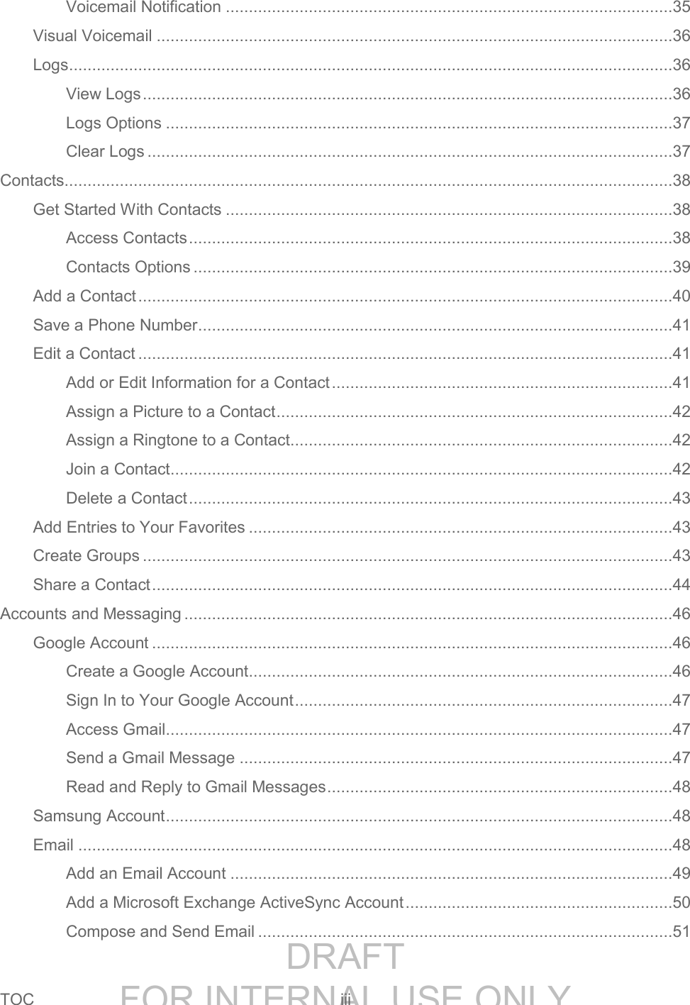 DRAFT FOR INTERNAL USE ONLYTOC iii Voicemail Notification .................................................................................................35 Visual Voicemail ................................................................................................................36 Logs ...................................................................................................................................36 View Logs ...................................................................................................................36 Logs Options ..............................................................................................................37 Clear Logs ..................................................................................................................37 Contacts....................................................................................................................................38 Get Started With Contacts .................................................................................................38 Access Contacts .........................................................................................................38 Contacts Options ........................................................................................................39 Add a Contact ....................................................................................................................40 Save a Phone Number .......................................................................................................41 Edit a Contact ....................................................................................................................41 Add or Edit Information for a Contact ..........................................................................41 Assign a Picture to a Contact ......................................................................................42 Assign a Ringtone to a Contact...................................................................................42 Join a Contact .............................................................................................................42 Delete a Contact .........................................................................................................43 Add Entries to Your Favorites ............................................................................................43 Create Groups ...................................................................................................................43 Share a Contact .................................................................................................................44 Accounts and Messaging ..........................................................................................................46 Google Account .................................................................................................................46 Create a Google Account ............................................................................................46 Sign In to Your Google Account ..................................................................................47 Access Gmail ..............................................................................................................47 Send a Gmail Message ..............................................................................................47 Read and Reply to Gmail Messages ...........................................................................48 Samsung Account ..............................................................................................................48 Email .................................................................................................................................48 Add an Email Account ................................................................................................49 Add a Microsoft Exchange ActiveSync Account ..........................................................50 Compose and Send Email ..........................................................................................51
