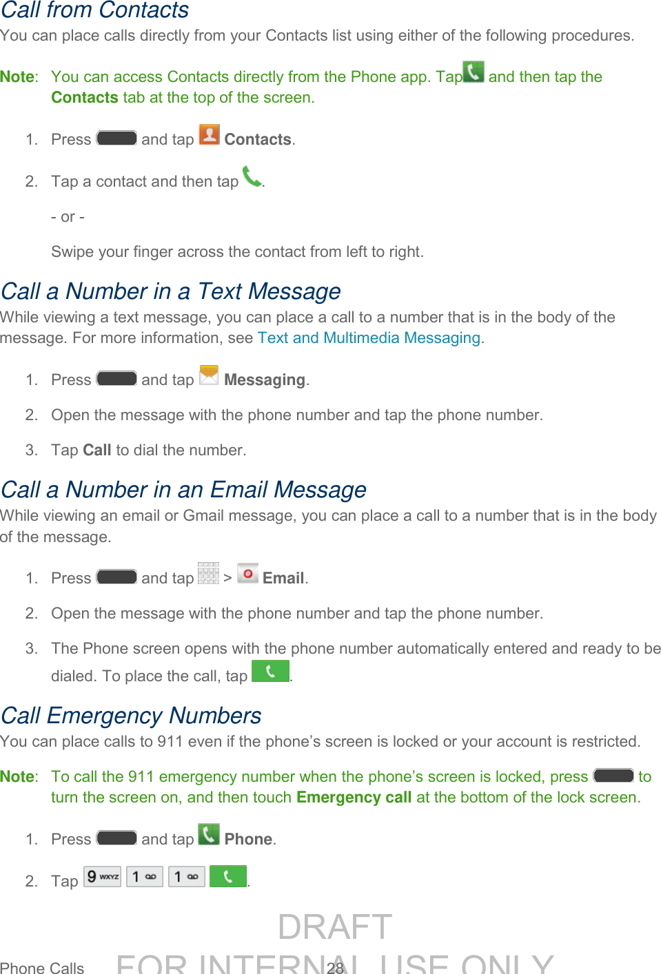 DRAFT FOR INTERNAL USE ONLYPhone Calls 28 Call from Contacts You can place calls directly from your Contacts list using either of the following procedures. Note: You can access Contacts directly from the Phone app. Tap and then tap the Contacts tab at the top of the screen. 1. Press and tap Contacts. 2. Tap a contact and then tap . - or - Swipe your finger across the contact from left to right. Call a Number in a Text Message While viewing a text message, you can place a call to a number that is in the body of the message. For more information, see Text and Multimedia Messaging. 1. Press and tap Messaging. 2. Open the message with the phone number and tap the phone number. 3. Tap Call to dial the number. Call a Number in an Email Message While viewing an email or Gmail message, you can place a call to a number that is in the body of the message. 1. Press and tap > Email. 2. Open the message with the phone number and tap the phone number. 3. The Phone screen opens with the phone number automatically entered and ready to be dialed. To place the call, tap . Call Emergency Numbers You can place calls to 911 even if the phone’s screen is locked or your account is restricted. Note: To call the 911 emergency number when the phone’s screen is locked, press to turn the screen on, and then touch Emergency call at the bottom of the lock screen. 1. Press and tap Phone. 2. Tap .