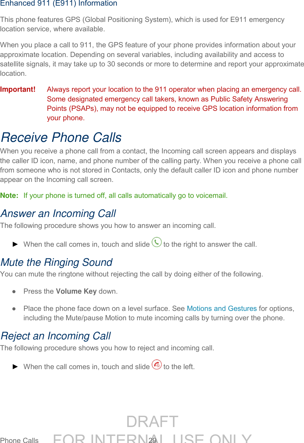 DRAFT FOR INTERNAL USE ONLYPhone Calls 29 Enhanced 911 (E911) Information This phone features GPS (Global Positioning System), which is used for E911 emergency location service, where available. When you place a call to 911, the GPS feature of your phone provides information about your approximate location. Depending on several variables, including availability and access to satellite signals, it may take up to 30 seconds or more to determine and report your approximate location. Important! Always report your location to the 911 operator when placing an emergency call. Some designated emergency call takers, known as Public Safety Answering Points (PSAPs), may not be equipped to receive GPS location information from your phone. Receive Phone Calls When you receive a phone call from a contact, the Incoming call screen appears and displays the caller ID icon, name, and phone number of the calling party. When you receive a phone call from someone who is not stored in Contacts, only the default caller ID icon and phone number appear on the Incoming call screen. Note: If your phone is turned off, all calls automatically go to voicemail. Answer an Incoming Call The following procedure shows you how to answer an incoming call. ► When the call comes in, touch and slide to the right to answer the call. Mute the Ringing Sound You can mute the ringtone without rejecting the call by doing either of the following. ● Press the Volume Key down. ● Place the phone face down on a level surface. See Motions and Gestures for options, including the Mute/pause Motion to mute incoming calls by turning over the phone. Reject an Incoming Call The following procedure shows you how to reject and incoming call. ► When the call comes in, touch and slide to the left.