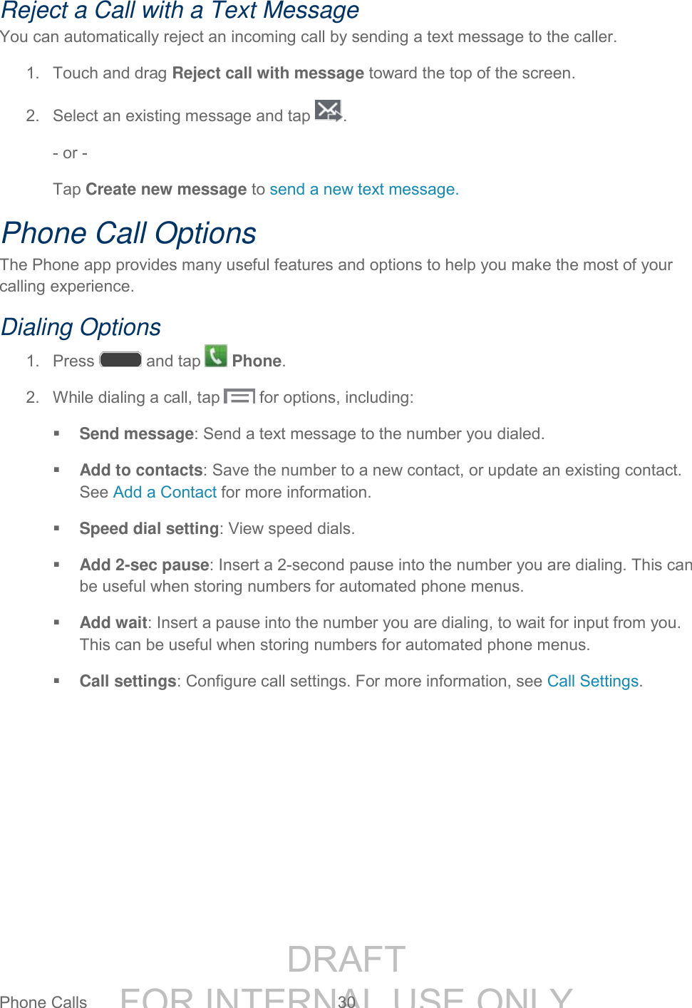 DRAFT FOR INTERNAL USE ONLYPhone Calls 30 Reject a Call with a Text Message You can automatically reject an incoming call by sending a text message to the caller. 1. Touch and drag Reject call with message toward the top of the screen. 2. Select an existing message and tap . - or - Tap Create new message to send a new text message. Phone Call Options The Phone app provides many useful features and options to help you make the most of your calling experience. Dialing Options 1. Press and tap Phone. 2. While dialing a call, tap for options, including: Send message: Send a text message to the number you dialed. Add to contacts: Save the number to a new contact, or update an existing contact. See Add a Contact for more information. Speed dial setting: View speed dials. Add 2-sec pause: Insert a 2-second pause into the number you are dialing. This can be useful when storing numbers for automated phone menus. Add wait: Insert a pause into the number you are dialing, to wait for input from you. This can be useful when storing numbers for automated phone menus. Call settings: Configure call settings. For more information, see Call Settings.