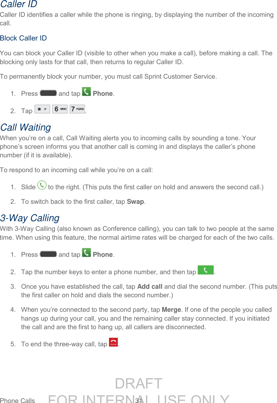 DRAFT FOR INTERNAL USE ONLYPhone Calls 31 Caller ID Caller ID identifies a caller while the phone is ringing, by displaying the number of the incoming call. Block Caller ID You can block your Caller ID (visible to other when you make a call), before making a call. The blocking only lasts for that call, then returns to regular Caller ID. To permanently block your number, you must call Sprint Customer Service. 1. Press and tap Phone. 2. Tap . Call Waiting When you’re on a call, Call Waiting alerts you to incoming calls by sounding a tone. Your phone’s screen informs you that another call is coming in and displays the caller’s phone number (if it is available). To respond to an incoming call while you’re on a call: 1. Slide to the right. (This puts the first caller on hold and answers the second call.) 2. To switch back to the first caller, tap Swap. 3-Way Calling With 3-Way Calling (also known as Conference calling), you can talk to two people at the same time. When using this feature, the normal airtime rates will be charged for each of the two calls. 1. Press and tap Phone. 2. Tap the number keys to enter a phone number, and then tap . 3. Once you have established the call, tap Add call and dial the second number. (This puts the first caller on hold and dials the second number.) 4. When you’re connected to the second party, tap Merge. If one of the people you called hangs up during your call, you and the remaining caller stay connected. If you initiated the call and are the first to hang up, all callers are disconnected. 5. To end the three-way call, tap .