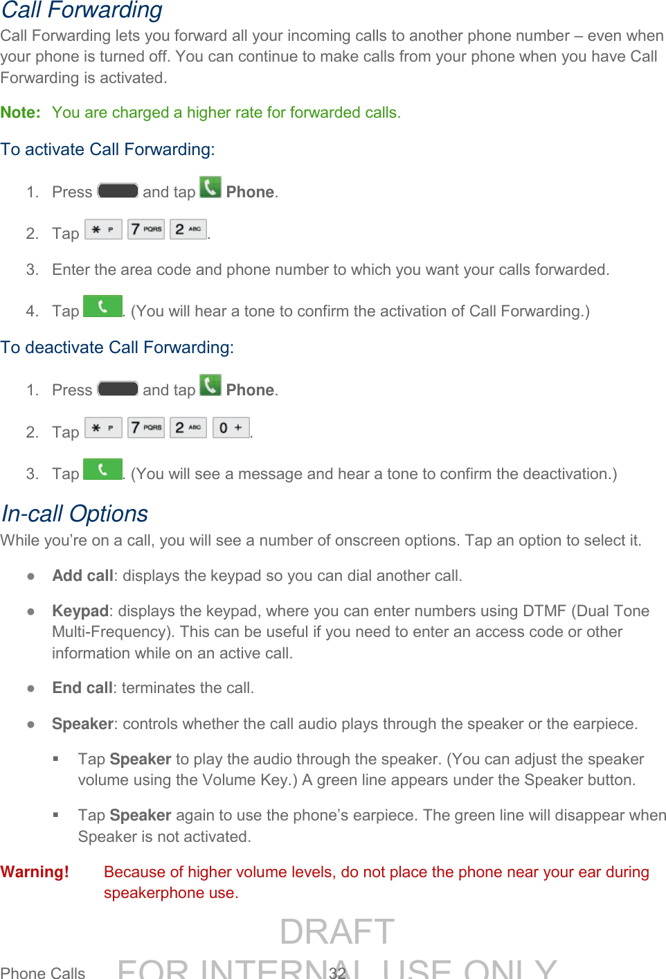 DRAFT FOR INTERNAL USE ONLYPhone Calls 32 Call Forwarding Call Forwarding lets you forward all your incoming calls to another phone number – even when your phone is turned off. You can continue to make calls from your phone when you have Call Forwarding is activated. Note: You are charged a higher rate for forwarded calls. To activate Call Forwarding: 1. Press and tap Phone. 2. Tap . 3. Enter the area code and phone number to which you want your calls forwarded. 4. Tap . (You will hear a tone to confirm the activation of Call Forwarding.) To deactivate Call Forwarding: 1. Press and tap Phone. 2. Tap . 3. Tap . (You will see a message and hear a tone to confirm the deactivation.) In-call Options While you’re on a call, you will see a number of onscreen options. Tap an option to select it. ● Add call: displays the keypad so you can dial another call. ● Keypad: displays the keypad, where you can enter numbers using DTMF (Dual Tone Multi-Frequency). This can be useful if you need to enter an access code or other information while on an active call. ● End call: terminates the call. ● Speaker: controls whether the call audio plays through the speaker or the earpiece. Tap Speaker to play the audio through the speaker. (You can adjust the speaker volume using the Volume Key.) A green line appears under the Speaker button. Tap Speaker again to use the phone’s earpiece. The green line will disappear when Speaker is not activated. Warning! Because of higher volume levels, do not place the phone near your ear during speakerphone use.