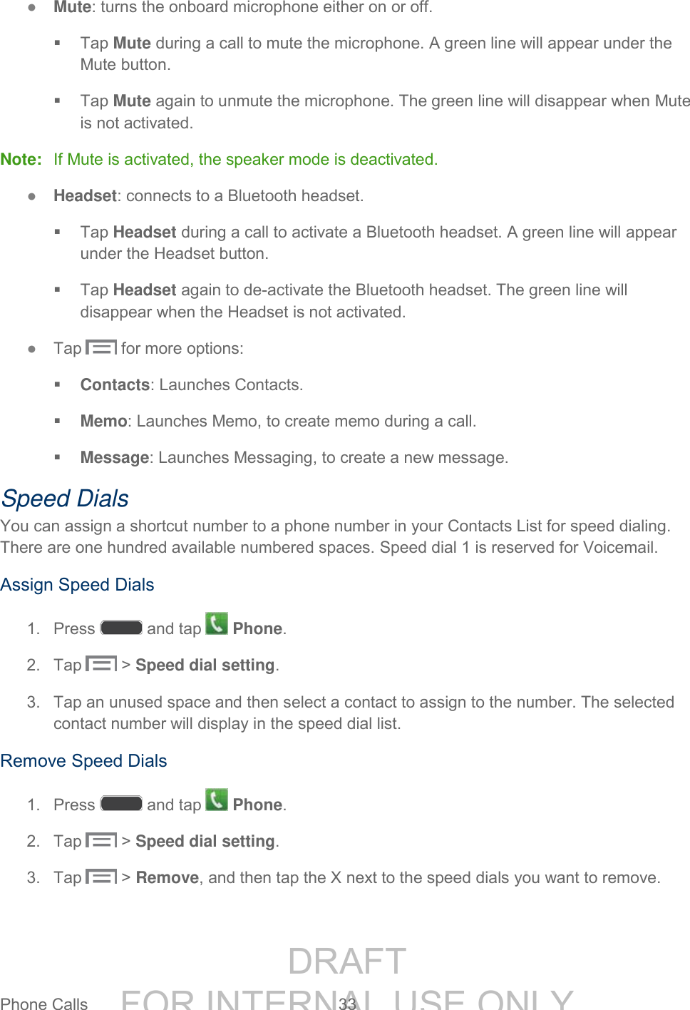 DRAFT FOR INTERNAL USE ONLYPhone Calls 33 ● Mute: turns the onboard microphone either on or off. Tap Mute during a call to mute the microphone. A green line will appear under the Mute button. Tap Mute again to unmute the microphone. The green line will disappear when Mute is not activated. Note: If Mute is activated, the speaker mode is deactivated. ● Headset: connects to a Bluetooth headset. Tap Headset during a call to activate a Bluetooth headset. A green line will appear under the Headset button. Tap Headset again to de-activate the Bluetooth headset. The green line will disappear when the Headset is not activated. ● Tap for more options: Contacts: Launches Contacts. Memo: Launches Memo, to create memo during a call. Message: Launches Messaging, to create a new message. Speed Dials You can assign a shortcut number to a phone number in your Contacts List for speed dialing. There are one hundred available numbered spaces. Speed dial 1 is reserved for Voicemail. Assign Speed Dials 1. Press and tap Phone. 2. Tap > Speed dial setting. 3. Tap an unused space and then select a contact to assign to the number. The selected contact number will display in the speed dial list. Remove Speed Dials 1. Press and tap Phone. 2. Tap > Speed dial setting. 3. Tap > Remove, and then tap the X next to the speed dials you want to remove.