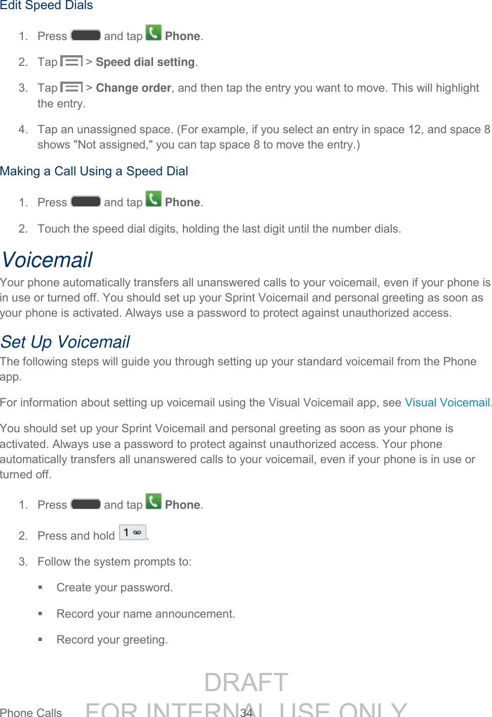DRAFT FOR INTERNAL USE ONLYPhone Calls 34 Edit Speed Dials 1. Press and tap Phone. 2. Tap > Speed dial setting. 3. Tap > Change order, and then tap the entry you want to move. This will highlight the entry. 4. Tap an unassigned space. (For example, if you select an entry in space 12, and space 8 shows "Not assigned," you can tap space 8 to move the entry.) Making a Call Using a Speed Dial 1. Press and tap Phone. 2. Touch the speed dial digits, holding the last digit until the number dials. Voicemail Your phone automatically transfers all unanswered calls to your voicemail, even if your phone is in use or turned off. You should set up your Sprint Voicemail and personal greeting as soon as your phone is activated. Always use a password to protect against unauthorized access. Set Up Voicemail The following steps will guide you through setting up your standard voicemail from the Phone app. For information about setting up voicemail using the Visual Voicemail app, see Visual Voicemail. You should set up your Sprint Voicemail and personal greeting as soon as your phone is activated. Always use a password to protect against unauthorized access. Your phone automatically transfers all unanswered calls to your voicemail, even if your phone is in use or turned off. 1. Press and tap Phone. 2. Press and hold . 3. Follow the system prompts to: Create your password. Record your name announcement. Record your greeting.