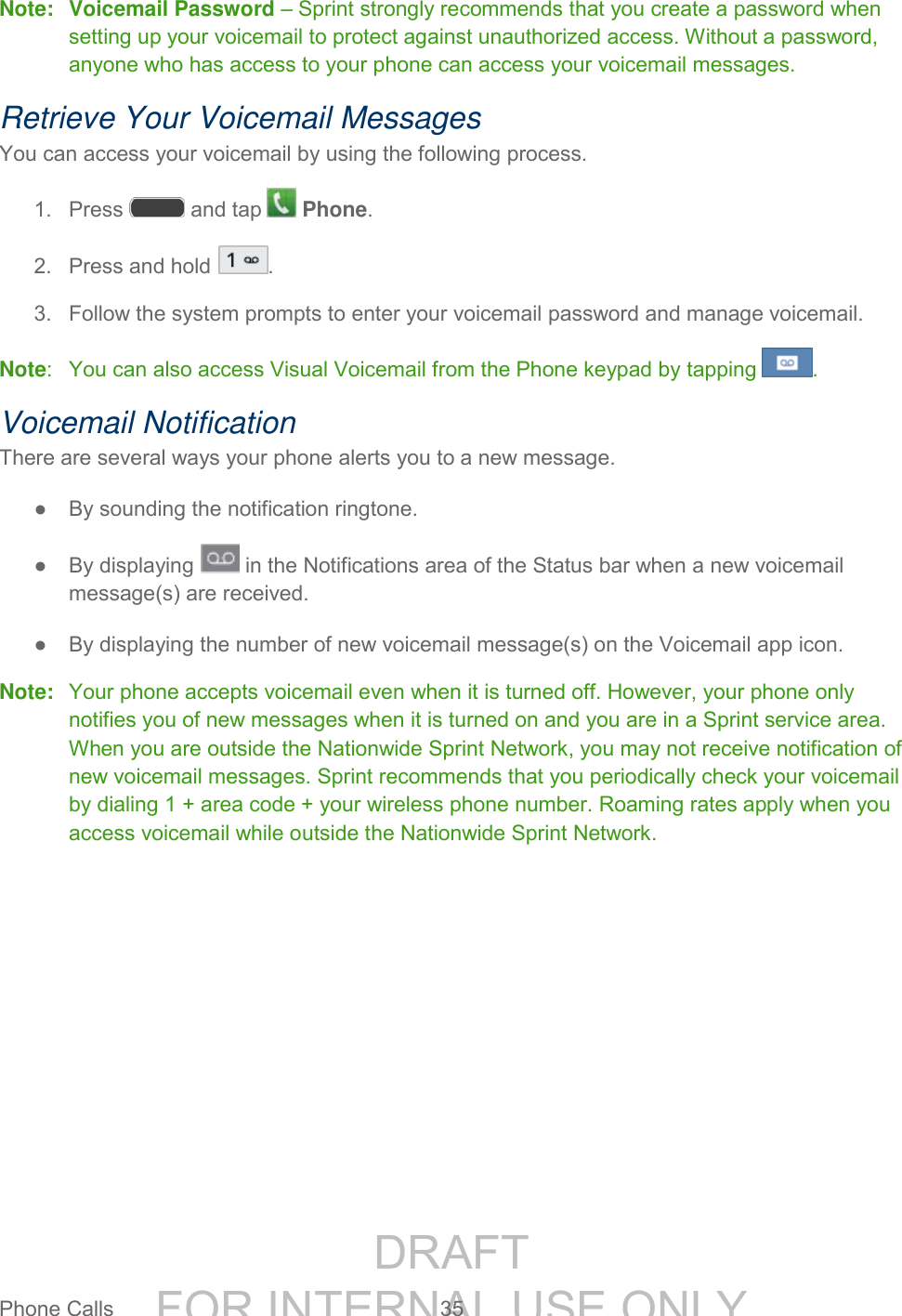 DRAFT FOR INTERNAL USE ONLYPhone Calls 35 Note: Voicemail Password – Sprint strongly recommends that you create a password when setting up your voicemail to protect against unauthorized access. Without a password, anyone who has access to your phone can access your voicemail messages. Retrieve Your Voicemail Messages You can access your voicemail by using the following process. 1. Press and tap Phone. 2. Press and hold . 3. Follow the system prompts to enter your voicemail password and manage voicemail. Note: You can also access Visual Voicemail from the Phone keypad by tapping . Voicemail Notification There are several ways your phone alerts you to a new message. ● By sounding the notification ringtone. ● By displaying in the Notifications area of the Status bar when a new voicemail message(s) are received. ● By displaying the number of new voicemail message(s) on the Voicemail app icon. Note: Your phone accepts voicemail even when it is turned off. However, your phone only notifies you of new messages when it is turned on and you are in a Sprint service area. When you are outside the Nationwide Sprint Network, you may not receive notification of new voicemail messages. Sprint recommends that you periodically check your voicemail by dialing 1 + area code + your wireless phone number. Roaming rates apply when you access voicemail while outside the Nationwide Sprint Network.