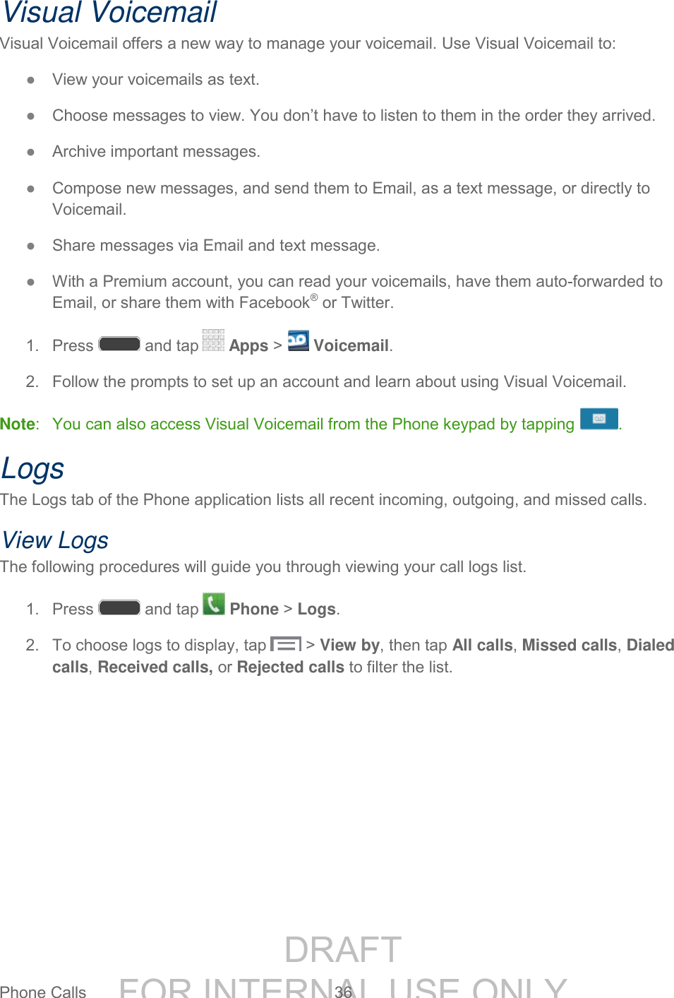 DRAFT FOR INTERNAL USE ONLYPhone Calls 36 Visual Voicemail Visual Voicemail offers a new way to manage your voicemail. Use Visual Voicemail to: ● View your voicemails as text. ● Choose messages to view. You don’t have to listen to them in the order they arrived. ● Archive important messages. ● Compose new messages, and send them to Email, as a text message, or directly to Voicemail. ● Share messages via Email and text message. ● With a Premium account, you can read your voicemails, have them auto-forwarded to Email, or share them with Facebook® or Twitter. 1. Press and tap Apps > Voicemail. 2. Follow the prompts to set up an account and learn about using Visual Voicemail. Note: You can also access Visual Voicemail from the Phone keypad by tapping . Logs The Logs tab of the Phone application lists all recent incoming, outgoing, and missed calls. View Logs The following procedures will guide you through viewing your call logs list. 1. Press and tap Phone > Logs. 2. To choose logs to display, tap > View by, then tap All calls, Missed calls, Dialed calls, Received calls, or Rejected calls to filter the list.