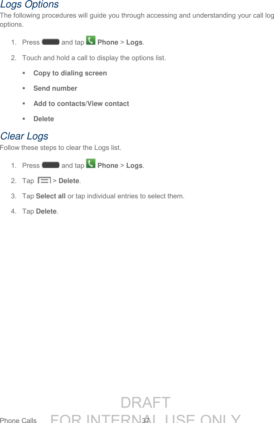 DRAFT FOR INTERNAL USE ONLYPhone Calls 37 Logs Options The following procedures will guide you through accessing and understanding your call log options. 1. Press and tap Phone > Logs. 2. Touch and hold a call to display the options list. Copy to dialing screen Send number Add to contacts/View contact Delete Clear Logs Follow these steps to clear the Logs list. 1. Press and tap Phone > Logs. 2. Tap > Delete. 3. Tap Select all or tap individual entries to select them. 4. Tap Delete.