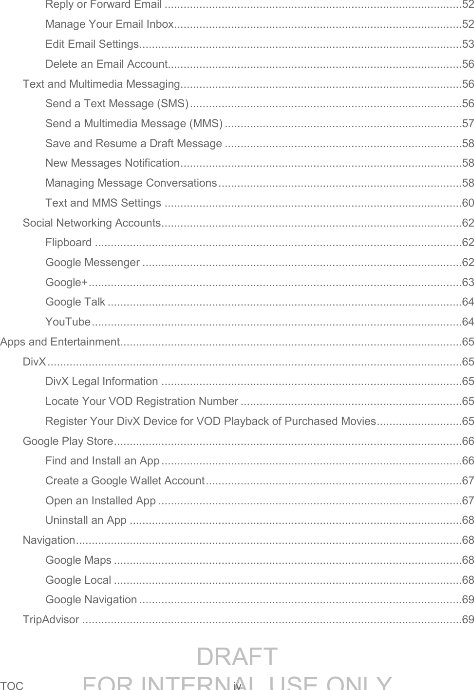 DRAFT FOR INTERNAL USE ONLYTOC iv Reply or Forward Email ..............................................................................................52 Manage Your Email Inbox ...........................................................................................52 Edit Email Settings ......................................................................................................53 Delete an Email Account.............................................................................................56 Text and Multimedia Messaging.........................................................................................56 Send a Text Message (SMS) ......................................................................................56 Send a Multimedia Message (MMS) ...........................................................................57 Save and Resume a Draft Message ...........................................................................58 New Messages Notification .........................................................................................58 Managing Message Conversations .............................................................................58 Text and MMS Settings ..............................................................................................60 Social Networking Accounts ...............................................................................................62 Flipboard ....................................................................................................................62 Google Messenger .....................................................................................................62 Google+ ......................................................................................................................63 Google Talk ................................................................................................................64 YouTube .....................................................................................................................64 Apps and Entertainment ............................................................................................................65 DivX ...................................................................................................................................65 DivX Legal Information ...............................................................................................65 Locate Your VOD Registration Number ......................................................................65 Register Your DivX Device for VOD Playback of Purchased Movies...........................65 Google Play Store ..............................................................................................................66 Find and Install an App ...............................................................................................66 Create a Google Wallet Account .................................................................................67 Open an Installed App ................................................................................................67 Uninstall an App .........................................................................................................68 Navigation ..........................................................................................................................68 Google Maps ..............................................................................................................68 Google Local ..............................................................................................................68 Google Navigation ......................................................................................................69 TripAdvisor ........................................................................................................................69