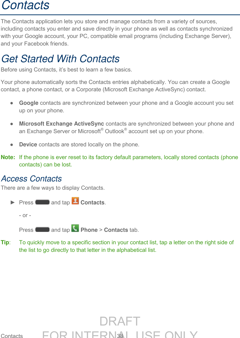 DRAFT FOR INTERNAL USE ONLY Contacts 38 Contacts The Contacts application lets you store and manage contacts from a variety of sources, including contacts you enter and save directly in your phone as well as contacts synchronized with your Google account, your PC, compatible email programs (including Exchange Server), and your Facebook friends. Get Started With Contacts Before using Contacts, it’s best to learn a few basics. Your phone automatically sorts the Contacts entries alphabetically. You can create a Google contact, a phone contact, or a Corporate (Microsoft Exchange ActiveSync) contact. ● Google contacts are synchronized between your phone and a Google account you set up on your phone. ● Microsoft Exchange ActiveSync contacts are synchronized between your phone and an Exchange Server or Microsoft® Outlook® account set up on your phone. ● Device contacts are stored locally on the phone. Note: If the phone is ever reset to its factory default parameters, locally stored contacts (phone contacts) can be lost. Access Contacts There are a few ways to display Contacts. ► Press and tap Contacts. - or - Press and tap Phone > Contacts tab. Tip: To quickly move to a specific section in your contact list, tap a letter on the right side of the list to go directly to that letter in the alphabetical list.