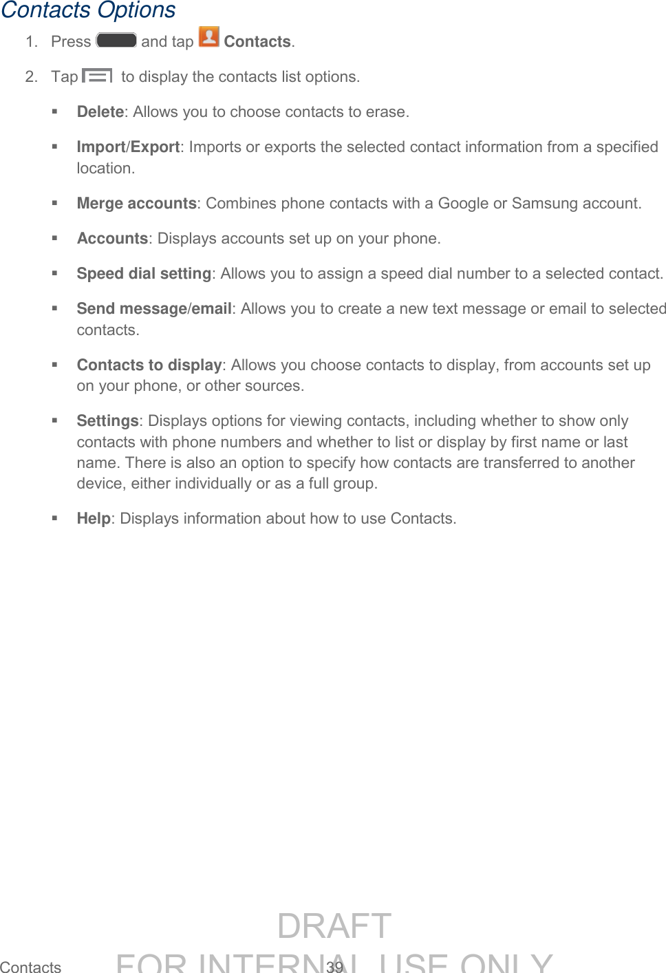 DRAFT FOR INTERNAL USE ONLY Contacts 39 Contacts Options 1. Press and tap Contacts. 2. Tap to display the contacts list options. Delete: Allows you to choose contacts to erase. Import/Export: Imports or exports the selected contact information from a specified location. Merge accounts: Combines phone contacts with a Google or Samsung account. Accounts: Displays accounts set up on your phone. Speed dial setting: Allows you to assign a speed dial number to a selected contact. Send message/email: Allows you to create a new text message or email to selected contacts. Contacts to display: Allows you choose contacts to display, from accounts set up on your phone, or other sources. Settings: Displays options for viewing contacts, including whether to show only contacts with phone numbers and whether to list or display by first name or last name. There is also an option to specify how contacts are transferred to another device, either individually or as a full group. Help: Displays information about how to use Contacts.