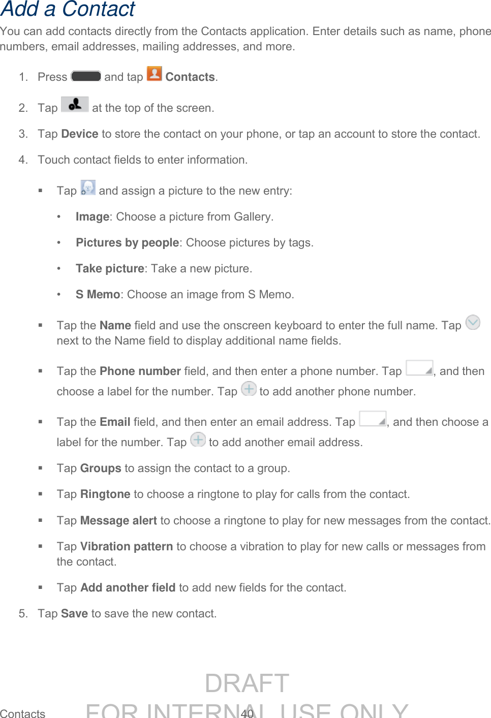 DRAFT FOR INTERNAL USE ONLY Contacts 40 Add a Contact You can add contacts directly from the Contacts application. Enter details such as name, phone numbers, email addresses, mailing addresses, and more. 1. Press and tap Contacts. 2. Tap at the top of the screen. 3. Tap Device to store the contact on your phone, or tap an account to store the contact. 4. Touch contact fields to enter information. Tap and assign a picture to the new entry: • Image: Choose a picture from Gallery. • Pictures by people: Choose pictures by tags. • Take picture: Take a new picture. • S Memo: Choose an image from S Memo. Tap the Name field and use the onscreen keyboard to enter the full name. Tap next to the Name field to display additional name fields. Tap the Phone number field, and then enter a phone number. Tap , and then choose a label for the number. Tap to add another phone number. Tap the Email field, and then enter an email address. Tap , and then choose a label for the number. Tap to add another email address. Tap Groups to assign the contact to a group. Tap Ringtone to choose a ringtone to play for calls from the contact. Tap Message alert to choose a ringtone to play for new messages from the contact. Tap Vibration pattern to choose a vibration to play for new calls or messages from the contact. Tap Add another field to add new fields for the contact. 5. Tap Save to save the new contact.