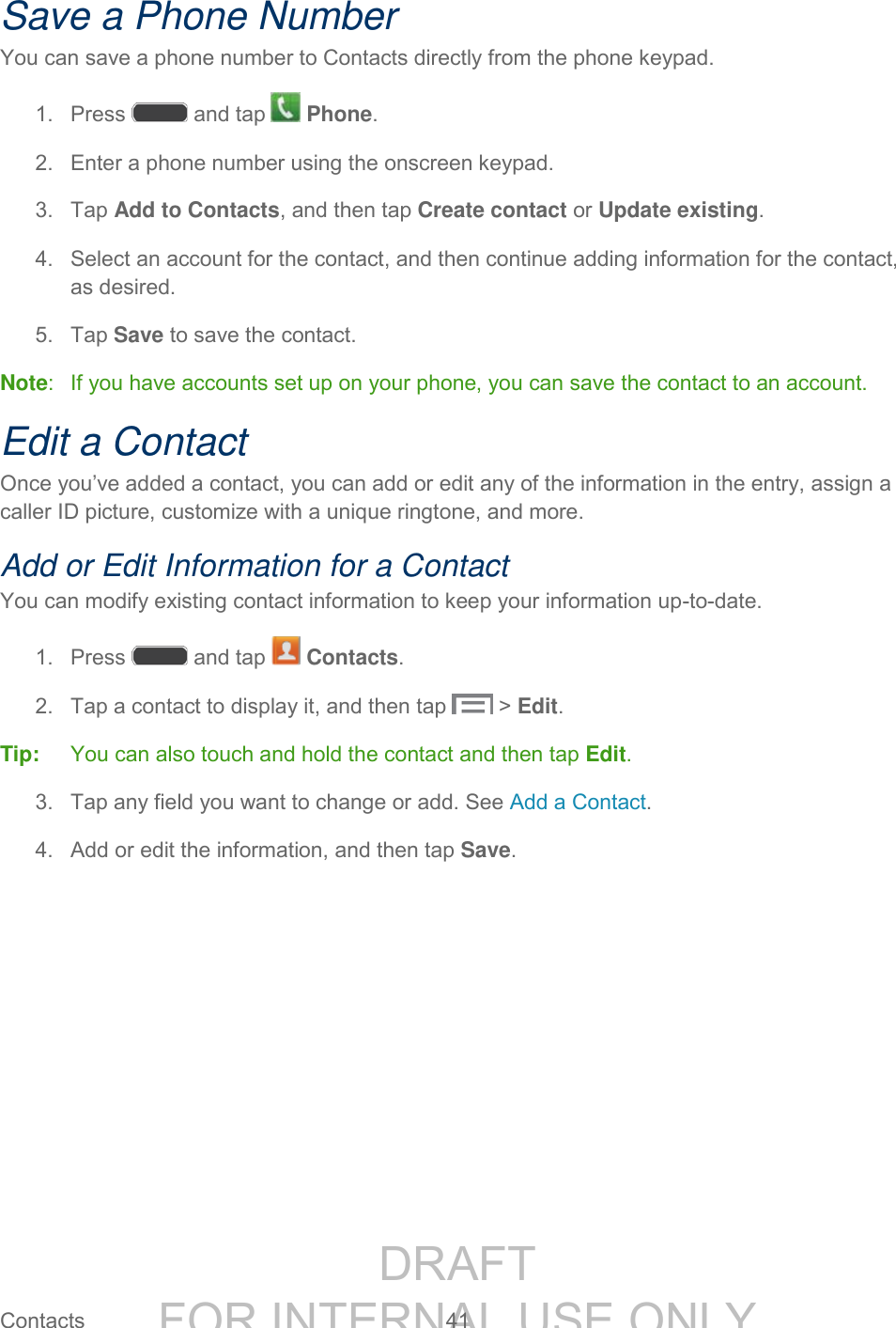 DRAFT FOR INTERNAL USE ONLY Contacts 41 Save a Phone Number You can save a phone number to Contacts directly from the phone keypad. 1. Press and tap Phone. 2. Enter a phone number using the onscreen keypad. 3. Tap Add to Contacts, and then tap Create contact or Update existing. 4. Select an account for the contact, and then continue adding information for the contact, as desired. 5. Tap Save to save the contact. Note: If you have accounts set up on your phone, you can save the contact to an account. Edit a Contact Once you’ve added a contact, you can add or edit any of the information in the entry, assign a caller ID picture, customize with a unique ringtone, and more. Add or Edit Information for a Contact You can modify existing contact information to keep your information up-to-date. 1. Press and tap Contacts. 2. Tap a contact to display it, and then tap > Edit. Tip: You can also touch and hold the contact and then tap Edit. 3. Tap any field you want to change or add. See Add a Contact. 4. Add or edit the information, and then tap Save.