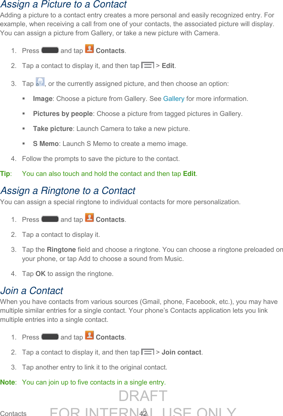 DRAFT FOR INTERNAL USE ONLY Contacts 42 Assign a Picture to a Contact Adding a picture to a contact entry creates a more personal and easily recognized entry. For example, when receiving a call from one of your contacts, the associated picture will display. You can assign a picture from Gallery, or take a new picture with Camera. 1. Press and tap Contacts. 2. Tap a contact to display it, and then tap > Edit. 3. Tap , or the currently assigned picture, and then choose an option: Image: Choose a picture from Gallery. See Gallery for more information. Pictures by people: Choose a picture from tagged pictures in Gallery. Take picture: Launch Camera to take a new picture. S Memo: Launch S Memo to create a memo image. 4. Follow the prompts to save the picture to the contact. Tip: You can also touch and hold the contact and then tap Edit. Assign a Ringtone to a Contact You can assign a special ringtone to individual contacts for more personalization. 1. Press and tap Contacts. 2. Tap a contact to display it. 3. Tap the Ringtone field and choose a ringtone. You can choose a ringtone preloaded on your phone, or tap Add to choose a sound from Music. 4. Tap OK to assign the ringtone. Join a Contact When you have contacts from various sources (Gmail, phone, Facebook, etc.), you may have multiple similar entries for a single contact. Your phone’s Contacts application lets you link multiple entries into a single contact. 1. Press and tap Contacts. 2. Tap a contact to display it, and then tap > Join contact. 3. Tap another entry to link it to the original contact. Note: You can join up to five contacts in a single entry.