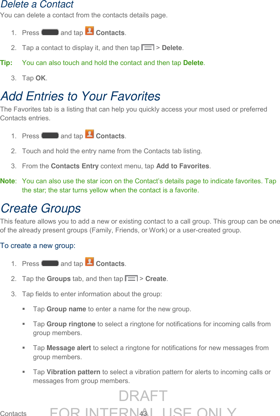 DRAFT FOR INTERNAL USE ONLY Contacts 43 Delete a Contact You can delete a contact from the contacts details page. 1. Press and tap Contacts. 2. Tap a contact to display it, and then tap > Delete. Tip: You can also touch and hold the contact and then tap Delete. 3. Tap OK. Add Entries to Your Favorites The Favorites tab is a listing that can help you quickly access your most used or preferred Contacts entries. 1. Press and tap Contacts. 2. Touch and hold the entry name from the Contacts tab listing. 3. From the Contacts Entry context menu, tap Add to Favorites. Note: You can also use the star icon on the Contact’s details page to indicate favorites. Tap the star; the star turns yellow when the contact is a favorite. Create Groups This feature allows you to add a new or existing contact to a call group. This group can be one of the already present groups (Family, Friends, or Work) or a user-created group. To create a new group: 1. Press and tap Contacts. 2. Tap the Groups tab, and then tap > Create. 3. Tap fields to enter information about the group: Tap Group name to enter a name for the new group. Tap Group ringtone to select a ringtone for notifications for incoming calls from group members. Tap Message alert to select a ringtone for notifications for new messages from group members. Tap Vibration pattern to select a vibration pattern for alerts to incoming calls or messages from group members.