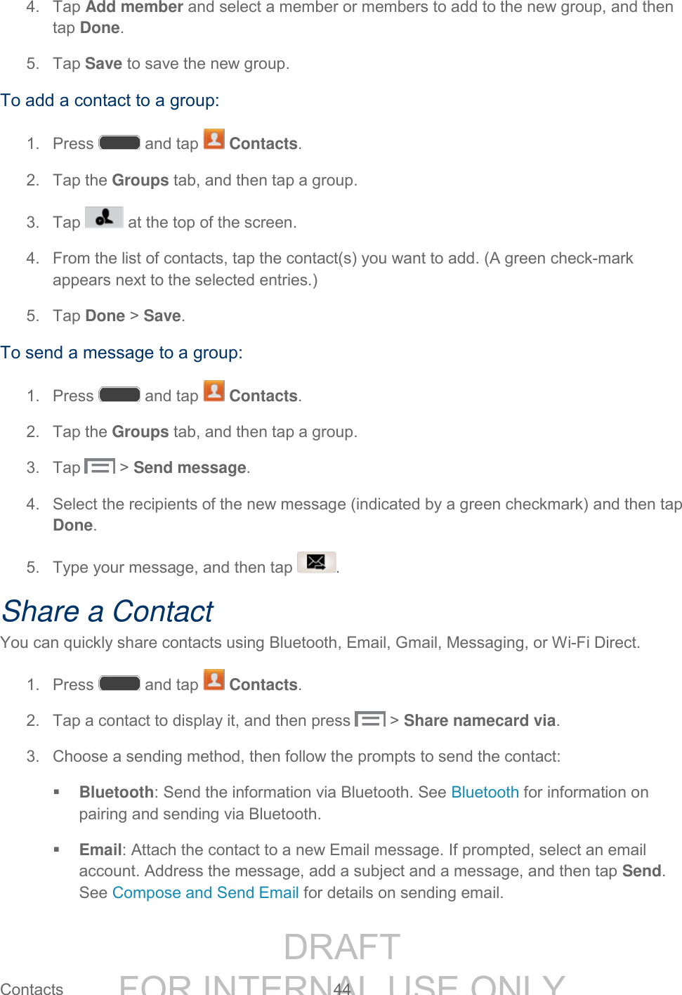 DRAFT FOR INTERNAL USE ONLY Contacts 44 4. Tap Add member and select a member or members to add to the new group, and then tap Done. 5. Tap Save to save the new group. To add a contact to a group: 1. Press and tap Contacts. 2. Tap the Groups tab, and then tap a group. 3. Tap at the top of the screen. 4. From the list of contacts, tap the contact(s) you want to add. (A green check-mark appears next to the selected entries.) 5. Tap Done > Save. To send a message to a group:1. Press and tap Contacts. 2. Tap the Groups tab, and then tap a group. 3. Tap > Send message. 4. Select the recipients of the new message (indicated by a green checkmark) and then tap Done. 5. Type your message, and then tap . Share a Contact You can quickly share contacts using Bluetooth, Email, Gmail, Messaging, or Wi-Fi Direct. 1. Press and tap Contacts. 2. Tap a contact to display it, and then press > Share namecard via. 3. Choose a sending method, then follow the prompts to send the contact: Bluetooth: Send the information via Bluetooth. See Bluetooth for information on pairing and sending via Bluetooth. Email: Attach the contact to a new Email message. If prompted, select an email account. Address the message, add a subject and a message, and then tap Send. See Compose and Send Email for details on sending email.