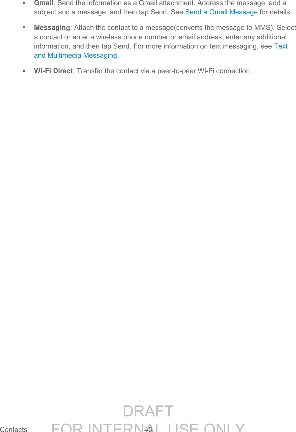 DRAFT FOR INTERNAL USE ONLY Contacts 45 Gmail: Send the information as a Gmail attachment. Address the message, add a subject and a message, and then tap Send. See Send a Gmail Message for details. Messaging: Attach the contact to a message(converts the message to MMS). Select a contact or enter a wireless phone number or email address, enter any additional information, and then tap Send. For more information on text messaging, see Text and Multimedia Messaging. Wi-Fi Direct: Transfer the contact via a peer-to-peer Wi-Fi connection.