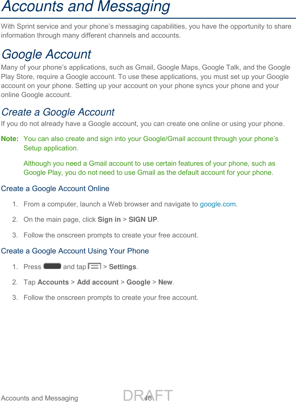 DRAFT FOR INTERNAL USE ONLY Accounts and Messaging 46 Accounts and Messaging With Sprint service and your phone’s messaging capabilities, you have the opportunity to share information through many different channels and accounts. Google Account Many of your phone’s applications, such as Gmail, Google Maps, Google Talk, and the Google Play Store, require a Google account. To use these applications, you must set up your Google account on your phone. Setting up your account on your phone syncs your phone and your online Google account. Create a Google Account If you do not already have a Google account, you can create one online or using your phone. Note: You can also create and sign into your Google/Gmail account through your phone’s Setup application. Although you need a Gmail account to use certain features of your phone, such as Google Play, you do not need to use Gmail as the default account for your phone. Create a Google Account Online 1. From a computer, launch a Web browser and navigate to google.com. 2. On the main page, click Sign in > SIGN UP. 3. Follow the onscreen prompts to create your free account. Create a Google Account Using Your Phone 1. Press and tap > Settings. 2. Tap Accounts > Add account > Google > New. 3. Follow the onscreen prompts to create your free account.