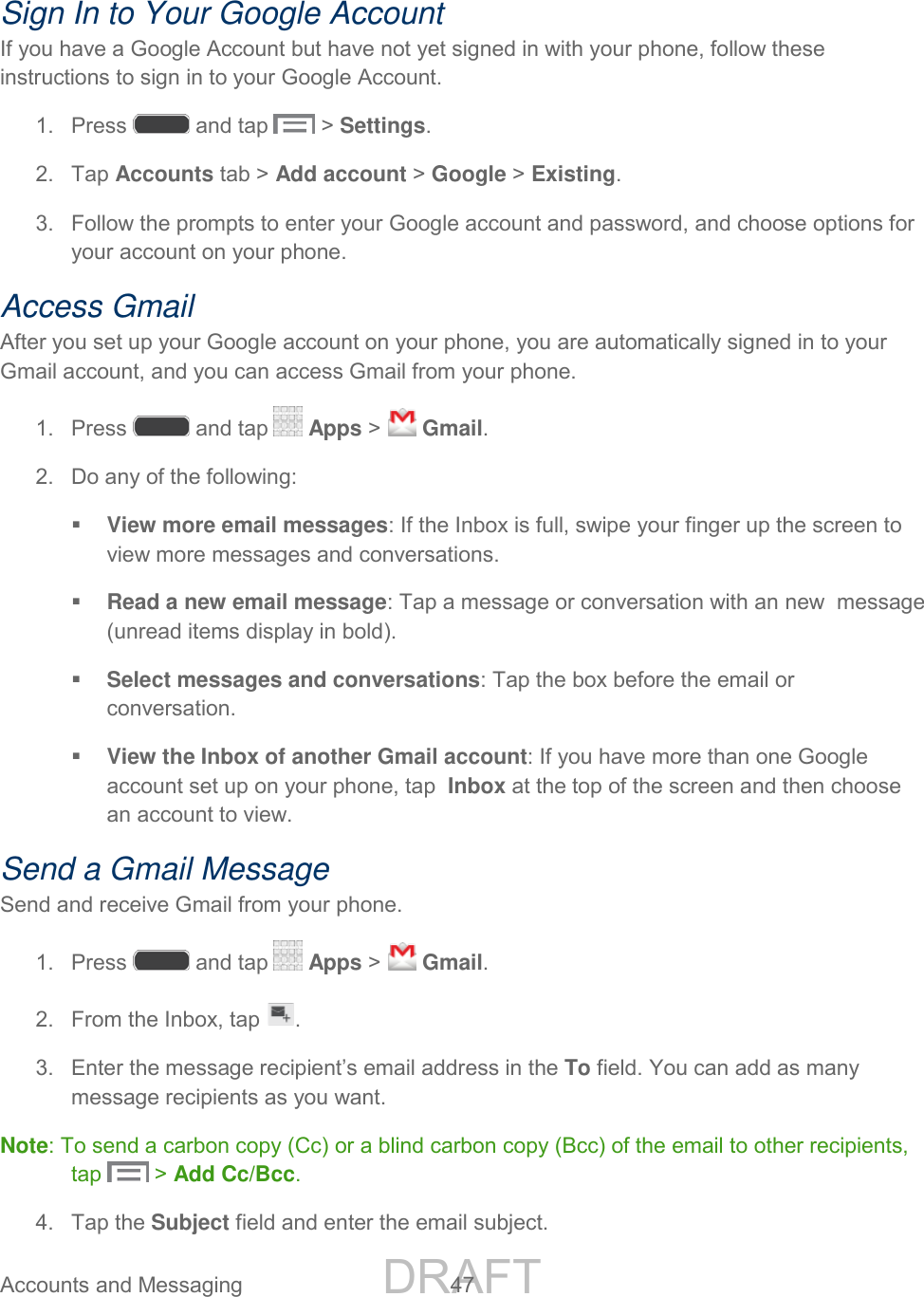 DRAFT FOR INTERNAL USE ONLY Accounts and Messaging 47 Sign In to Your Google Account If you have a Google Account but have not yet signed in with your phone, follow these instructions to sign in to your Google Account. 1. Press and tap > Settings. 2. Tap Accounts tab > Add account > Google > Existing. 3. Follow the prompts to enter your Google account and password, and choose options for your account on your phone. Access Gmail After you set up your Google account on your phone, you are automatically signed in to your Gmail account, and you can access Gmail from your phone. 1. Press and tap Apps > Gmail. 2. Do any of the following: View more email messages: If the Inbox is full, swipe your finger up the screen to view more messages and conversations. Read a new email message: Tap a message or conversation with an new message (unread items display in bold). Select messages and conversations: Tap the box before the email or conversation. View the Inbox of another Gmail account: If you have more than one Google account set up on your phone, tap Inbox at the top of the screen and then choose an account to view. Send a Gmail Message Send and receive Gmail from your phone. 1. Press and tap Apps > Gmail. 2. From the Inbox, tap . 3. Enter the message recipient’s email address in the To field. You can add as many message recipients as you want. Note: To send a carbon copy (Cc) or a blind carbon copy (Bcc) of the email to other recipients, tap > Add Cc/Bcc. 4. Tap the Subject field and enter the email subject.