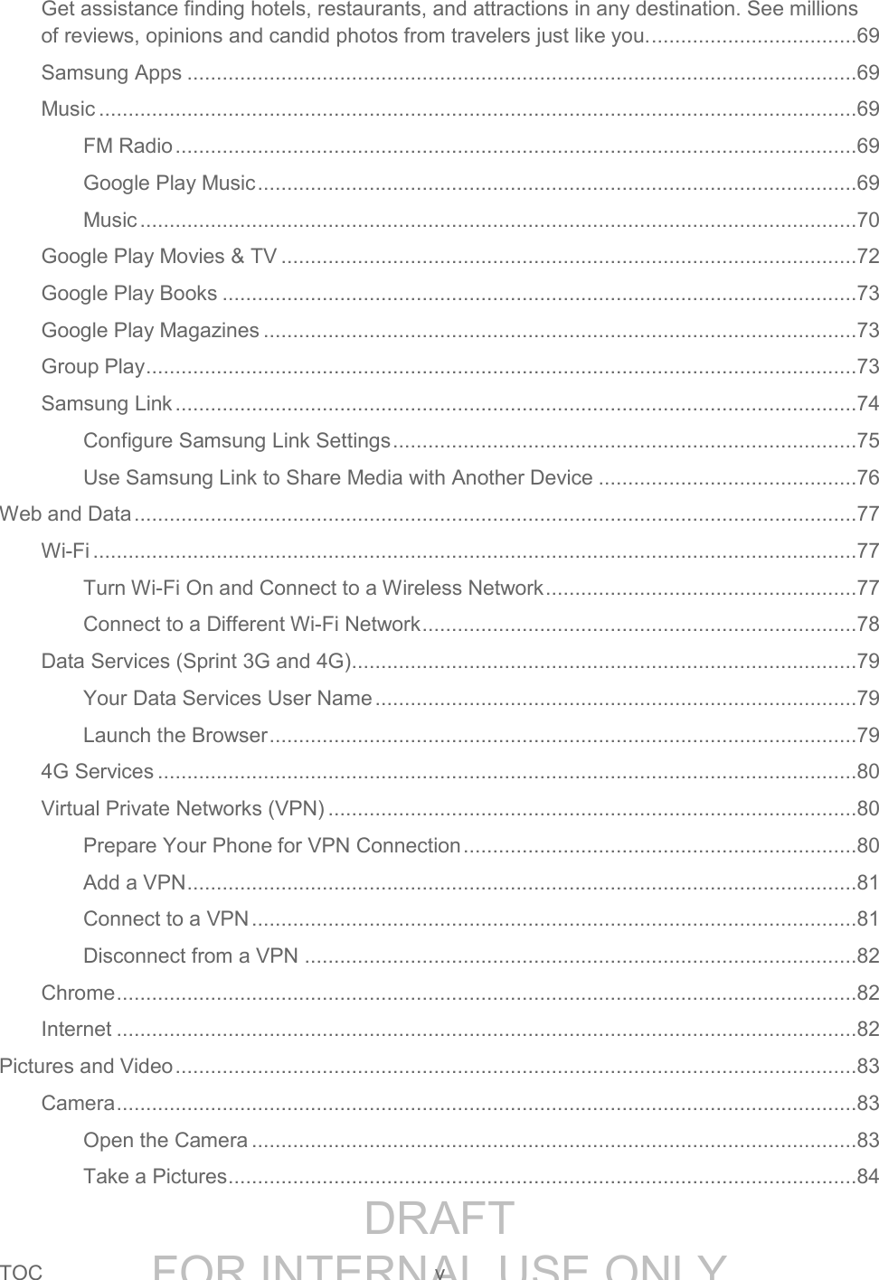 DRAFT FOR INTERNAL USE ONLYTOC v Get assistance finding hotels, restaurants, and attractions in any destination. See millions of reviews, opinions and candid photos from travelers just like you. ...................................69 Samsung Apps ..................................................................................................................69 Music .................................................................................................................................69 FM Radio ....................................................................................................................69 Google Play Music ......................................................................................................69 Music ..........................................................................................................................70 Google Play Movies & TV ..................................................................................................72 Google Play Books ............................................................................................................73 Google Play Magazines .....................................................................................................73 Group Play .........................................................................................................................73 Samsung Link ....................................................................................................................74 Configure Samsung Link Settings ...............................................................................75 Use Samsung Link to Share Media with Another Device ............................................76 Web and Data ...........................................................................................................................77 Wi-Fi ..................................................................................................................................77 Turn Wi-Fi On and Connect to a Wireless Network .....................................................77 Connect to a Different Wi-Fi Network ..........................................................................78 Data Services (Sprint 3G and 4G) ......................................................................................79 Your Data Services User Name ..................................................................................79 Launch the Browser ....................................................................................................79 4G Services .......................................................................................................................80 Virtual Private Networks (VPN) ..........................................................................................80 Prepare Your Phone for VPN Connection ...................................................................80 Add a VPN ..................................................................................................................81 Connect to a VPN .......................................................................................................81 Disconnect from a VPN ..............................................................................................82 Chrome ..............................................................................................................................82 Internet ..............................................................................................................................82 Pictures and Video ....................................................................................................................83 Camera ..............................................................................................................................83 Open the Camera .......................................................................................................83 Take a Pictures ...........................................................................................................84