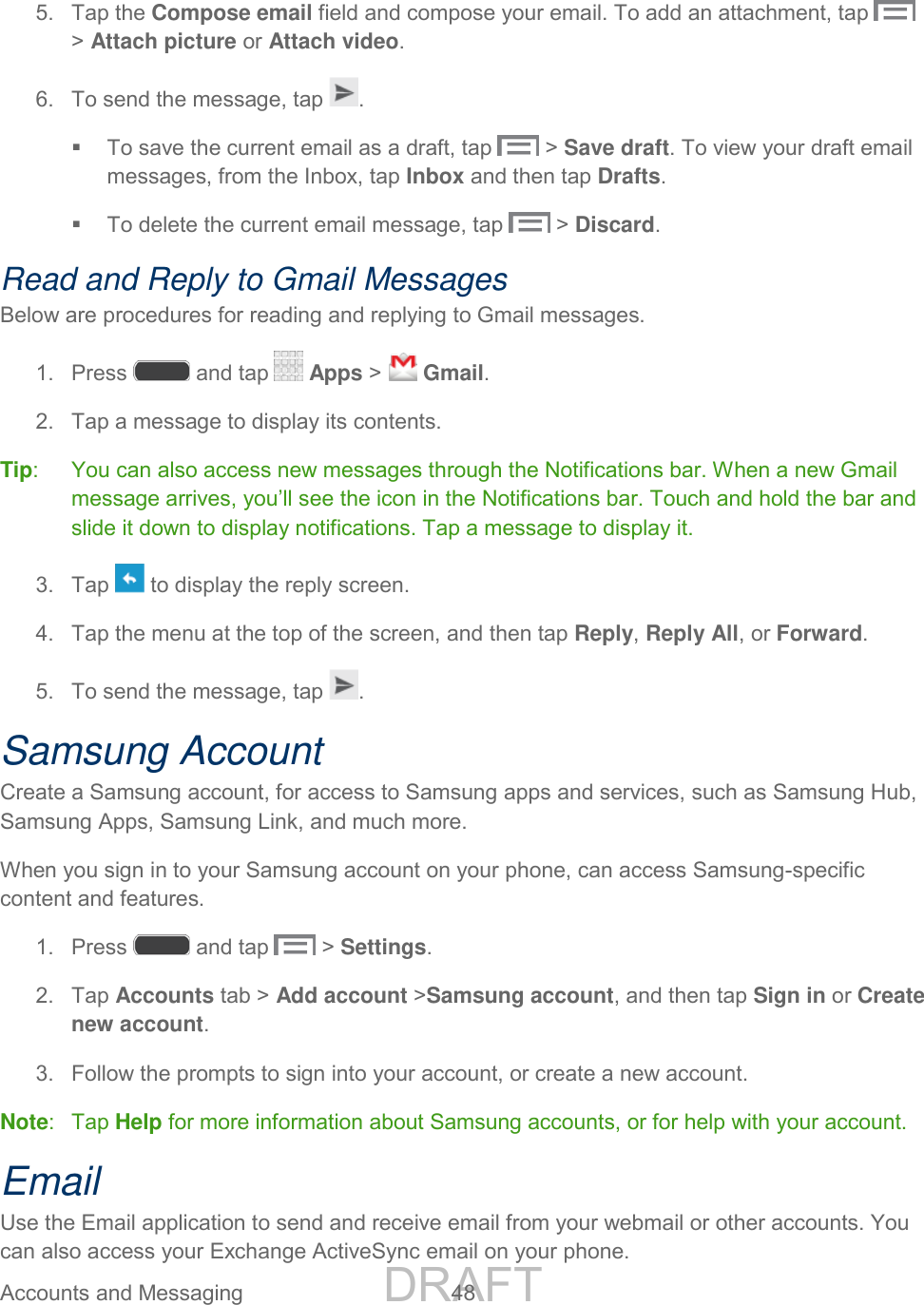 DRAFT FOR INTERNAL USE ONLY Accounts and Messaging 48 5. Tap the Compose email field and compose your email. To add an attachment, tap > Attach picture or Attach video. 6. To send the message, tap . To save the current email as a draft, tap > Save draft. To view your draft email messages, from the Inbox, tap Inbox and then tap Drafts. To delete the current email message, tap > Discard. Read and Reply to Gmail Messages Below are procedures for reading and replying to Gmail messages. 1. Press and tap Apps > Gmail. 2. Tap a message to display its contents. Tip: You can also access new messages through the Notifications bar. When a new Gmail message arrives, you’ll see the icon in the Notifications bar. Touch and hold the bar and slide it down to display notifications. Tap a message to display it. 3. Tap to display the reply screen. 4. Tap the menu at the top of the screen, and then tap Reply, Reply All, or Forward. 5. To send the message, tap . Samsung Account Create a Samsung account, for access to Samsung apps and services, such as Samsung Hub, Samsung Apps, Samsung Link, and much more. When you sign in to your Samsung account on your phone, can access Samsung-specific content and features. 1. Press and tap > Settings. 2. Tap Accounts tab > Add account >Samsung account, and then tap Sign in or Create new account. 3. Follow the prompts to sign into your account, or create a new account. Note: Tap Help for more information about Samsung accounts, or for help with your account. Email Use the Email application to send and receive email from your webmail or other accounts. You can also access your Exchange ActiveSync email on your phone.