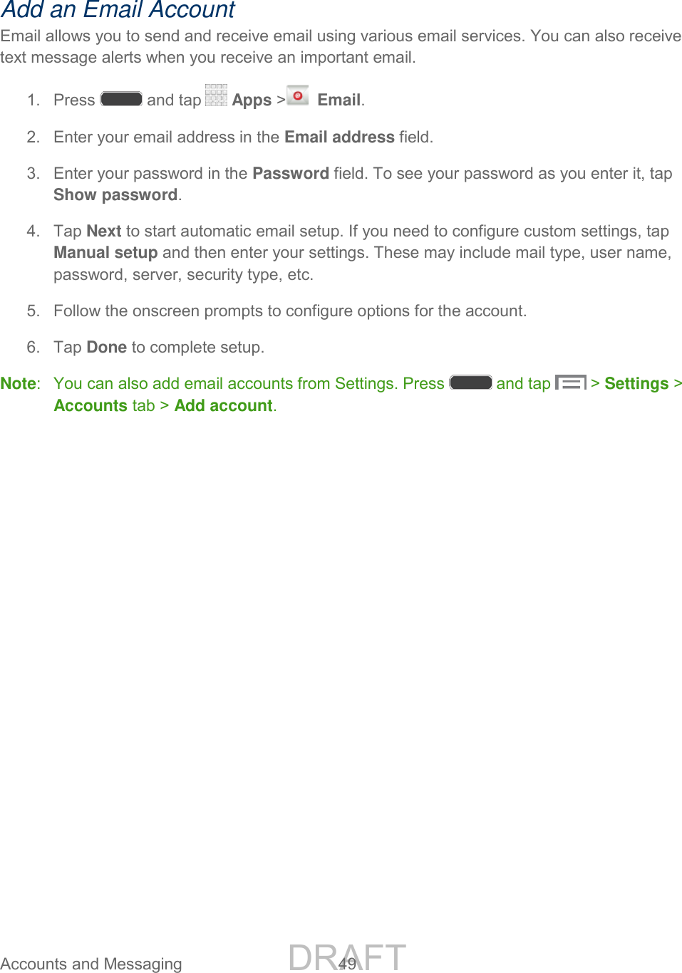 DRAFT FOR INTERNAL USE ONLY Accounts and Messaging 49 Add an Email Account Email allows you to send and receive email using various email services. You can also receive text message alerts when you receive an important email. 1. Press and tap Apps > Email. 2. Enter your email address in the Email address field. 3. Enter your password in the Password field. To see your password as you enter it, tap Show password. 4. Tap Next to start automatic email setup. If you need to configure custom settings, tap Manual setup and then enter your settings. These may include mail type, user name, password, server, security type, etc. 5. Follow the onscreen prompts to configure options for the account. 6. Tap Done to complete setup. Note: You can also add email accounts from Settings. Press and tap > Settings > Accounts tab > Add account.