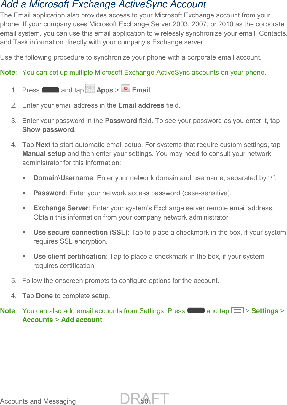 DRAFT FOR INTERNAL USE ONLY Accounts and Messaging 50 Add a Microsoft Exchange ActiveSync Account The Email application also provides access to your Microsoft Exchange account from your phone. If your company uses Microsoft Exchange Server 2003, 2007, or 2010 as the corporate email system, you can use this email application to wirelessly synchronize your email, Contacts, and Task information directly with your company’s Exchange server. Use the following procedure to synchronize your phone with a corporate email account. Note: You can set up multiple Microsoft Exchange ActiveSync accounts on your phone. 1. Press and tap Apps > Email. 2. Enter your email address in the Email address field. 3. Enter your password in the Password field. To see your password as you enter it, tap Show password. 4. Tap Next to start automatic email setup. For systems that require custom settings, tap Manual setup and then enter your settings. You may need to consult your network administrator for this information: Domain\Username: Enter your network domain and username, separated by “\”. Password: Enter your network access password (case-sensitive). Exchange Server: Enter your system’s Exchange server remote email address. Obtain this information from your company network administrator. Use secure connection (SSL): Tap to place a checkmark in the box, if your system requires SSL encryption. Use client certification: Tap to place a checkmark in the box, if your system requires certification. 5. Follow the onscreen prompts to configure options for the account. 4. Tap Done to complete setup. Note: You can also add email accounts from Settings. Press and tap > Settings > Accounts > Add account.