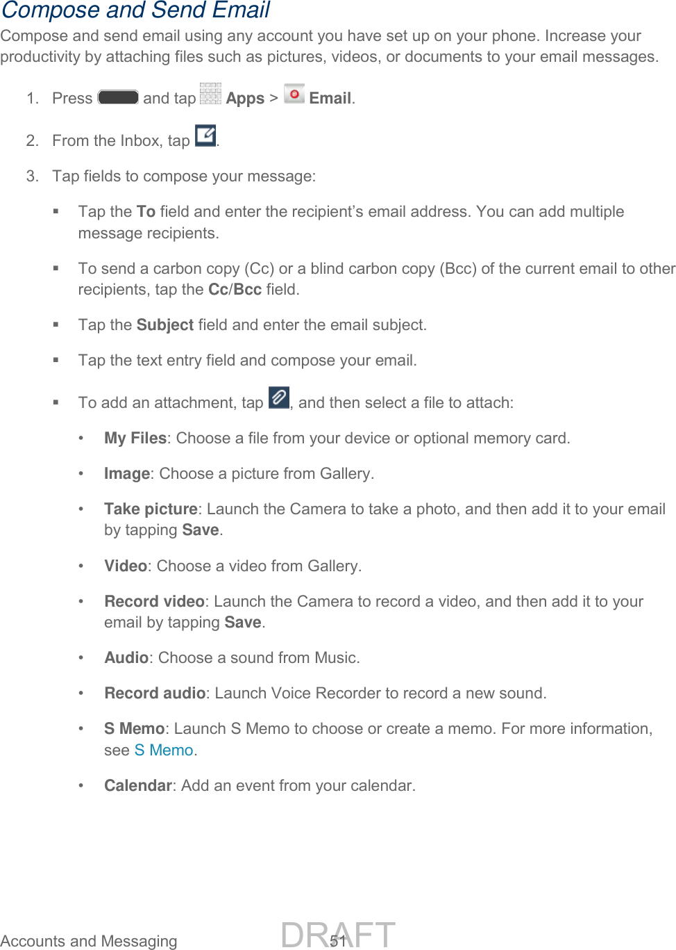 DRAFT FOR INTERNAL USE ONLY Accounts and Messaging 51 Compose and Send Email Compose and send email using any account you have set up on your phone. Increase your productivity by attaching files such as pictures, videos, or documents to your email messages. 1. Press and tap Apps > Email. 2. From the Inbox, tap . 3. Tap fields to compose your message: Tap the To field and enter the recipient’s email address. You can add multiple message recipients. To send a carbon copy (Cc) or a blind carbon copy (Bcc) of the current email to other recipients, tap the Cc/Bcc field. Tap the Subject field and enter the email subject. Tap the text entry field and compose your email. To add an attachment, tap , and then select a file to attach: • My Files: Choose a file from your device or optional memory card. • Image: Choose a picture from Gallery. • Take picture: Launch the Camera to take a photo, and then add it to your email by tapping Save. • Video: Choose a video from Gallery. • Record video: Launch the Camera to record a video, and then add it to your email by tapping Save. • Audio: Choose a sound from Music. • Record audio: Launch Voice Recorder to record a new sound. • S Memo: Launch S Memo to choose or create a memo. For more information, see S Memo. • Calendar: Add an event from your calendar.