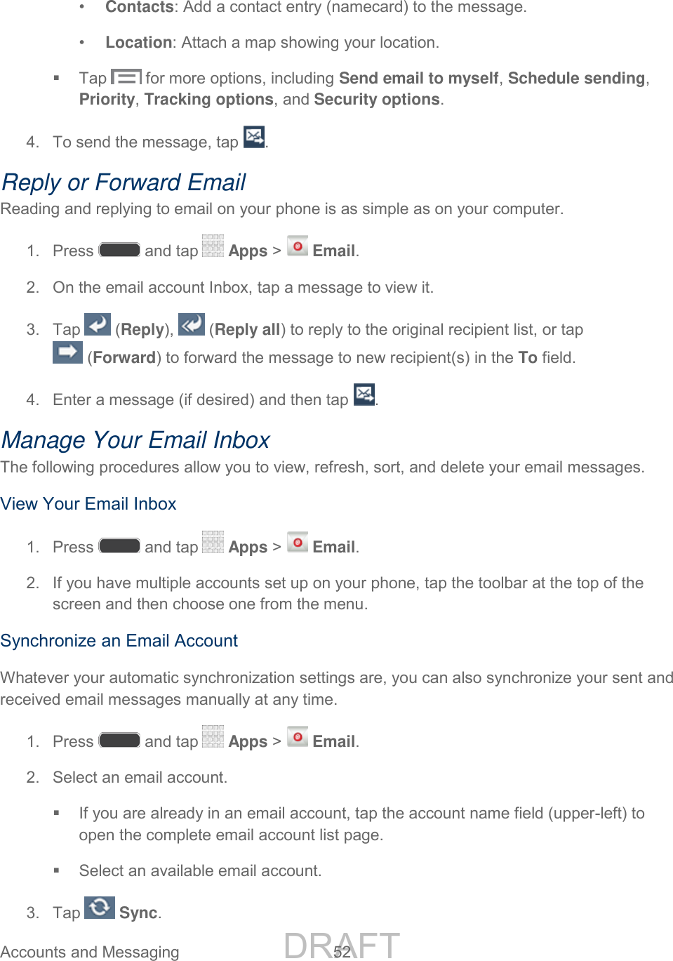 DRAFT FOR INTERNAL USE ONLY Accounts and Messaging 52 • Contacts: Add a contact entry (namecard) to the message. • Location: Attach a map showing your location. Tap for more options, including Send email to myself, Schedule sending, Priority, Tracking options, and Security options. 4. To send the message, tap . Reply or Forward Email Reading and replying to email on your phone is as simple as on your computer. 1. Press and tap Apps > Email. 2. On the email account Inbox, tap a message to view it. 3. Tap (Reply), (Reply all) to reply to the original recipient list, or tap (Forward) to forward the message to new recipient(s) in the To field. 4. Enter a message (if desired) and then tap . Manage Your Email Inbox The following procedures allow you to view, refresh, sort, and delete your email messages. View Your Email Inbox 1. Press and tap Apps > Email. 2. If you have multiple accounts set up on your phone, tap the toolbar at the top of the screen and then choose one from the menu. Synchronize an Email Account Whatever your automatic synchronization settings are, you can also synchronize your sent and received email messages manually at any time. 1. Press and tap Apps > Email. 2. Select an email account. If you are already in an email account, tap the account name field (upper-left) to open the complete email account list page. Select an available email account. 3. Tap Sync.