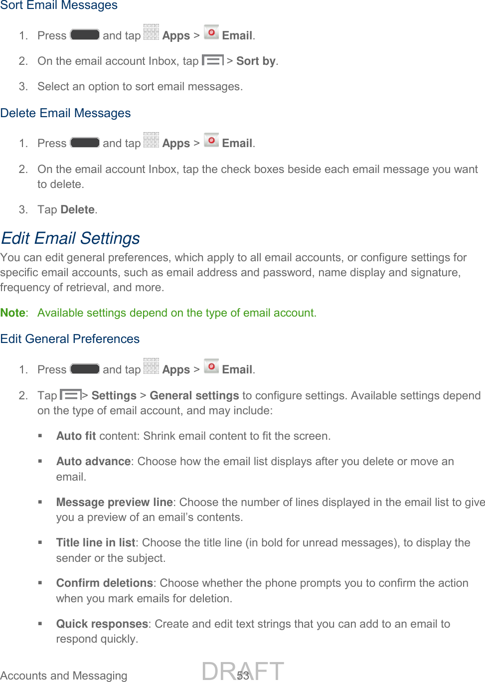 DRAFT FOR INTERNAL USE ONLY Accounts and Messaging 53 Sort Email Messages 1. Press and tap Apps > Email. 2. On the email account Inbox, tap > Sort by. 3. Select an option to sort email messages. Delete Email Messages 1. Press and tap Apps > Email. 2. On the email account Inbox, tap the check boxes beside each email message you want to delete. 3. Tap Delete. Edit Email Settings You can edit general preferences, which apply to all email accounts, or configure settings for specific email accounts, such as email address and password, name display and signature, frequency of retrieval, and more. Note: Available settings depend on the type of email account. Edit General Preferences 1. Press and tap Apps > Email. 2. Tap > Settings > General settings to configure settings. Available settings depend on the type of email account, and may include: Auto fit content: Shrink email content to fit the screen. Auto advance: Choose how the email list displays after you delete or move an email. Message preview line: Choose the number of lines displayed in the email list to give you a preview of an email’s contents. Title line in list: Choose the title line (in bold for unread messages), to display the sender or the subject. Confirm deletions: Choose whether the phone prompts you to confirm the action when you mark emails for deletion. Quick responses: Create and edit text strings that you can add to an email to respond quickly.