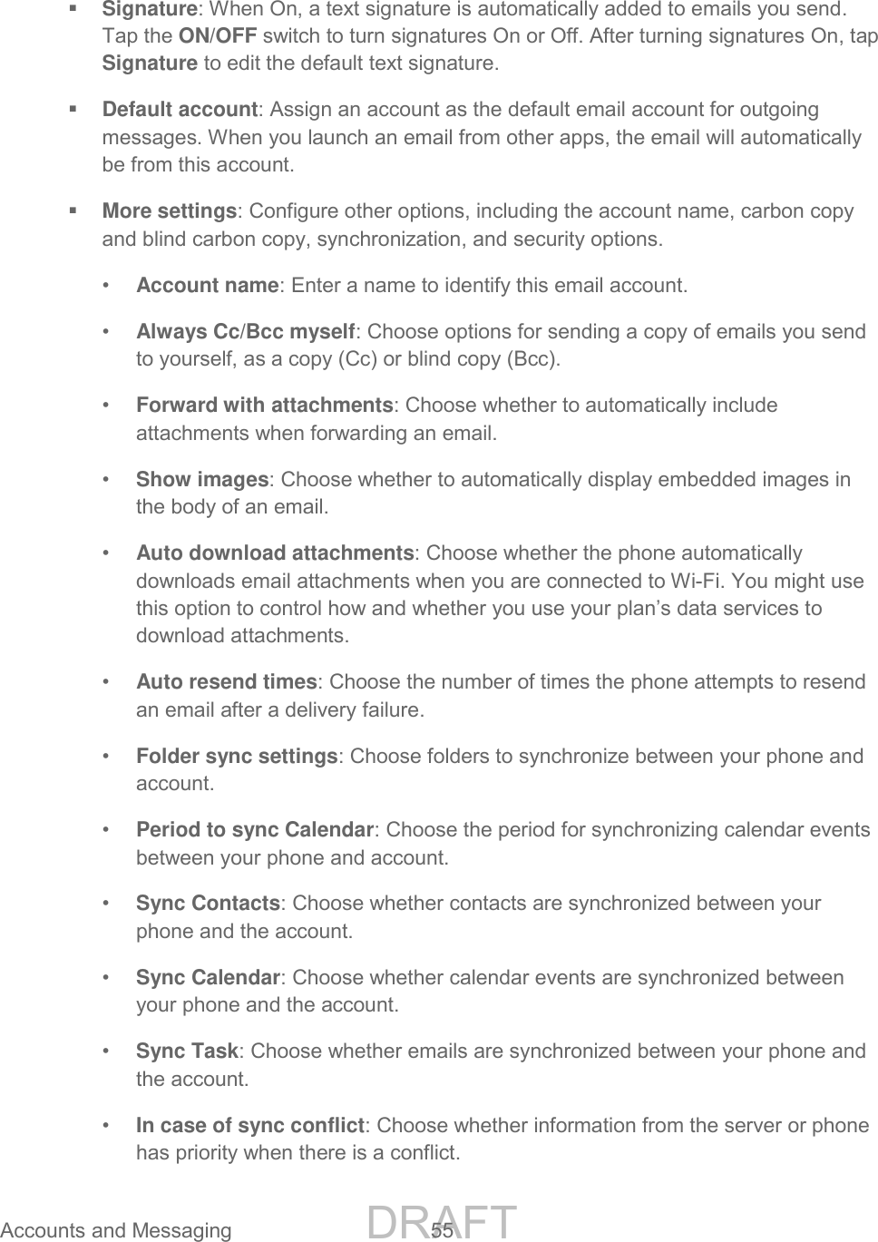 DRAFT FOR INTERNAL USE ONLY Accounts and Messaging 55 Signature: When On, a text signature is automatically added to emails you send. Tap the ON/OFF switch to turn signatures On or Off. After turning signatures On, tap Signature to edit the default text signature. Default account: Assign an account as the default email account for outgoing messages. When you launch an email from other apps, the email will automatically be from this account. More settings: Configure other options, including the account name, carbon copy and blind carbon copy, synchronization, and security options. • Account name: Enter a name to identify this email account. • Always Cc/Bcc myself: Choose options for sending a copy of emails you send to yourself, as a copy (Cc) or blind copy (Bcc). • Forward with attachments: Choose whether to automatically include attachments when forwarding an email. • Show images: Choose whether to automatically display embedded images in the body of an email. • Auto download attachments: Choose whether the phone automatically downloads email attachments when you are connected to Wi-Fi. You might use this option to control how and whether you use your plan’s data services to download attachments. • Auto resend times: Choose the number of times the phone attempts to resend an email after a delivery failure. • Folder sync settings: Choose folders to synchronize between your phone and account. • Period to sync Calendar: Choose the period for synchronizing calendar events between your phone and account. • Sync Contacts: Choose whether contacts are synchronized between your phone and the account. • Sync Calendar: Choose whether calendar events are synchronized between your phone and the account. • Sync Task: Choose whether emails are synchronized between your phone and the account. • In case of sync conflict: Choose whether information from the server or phone has priority when there is a conflict.