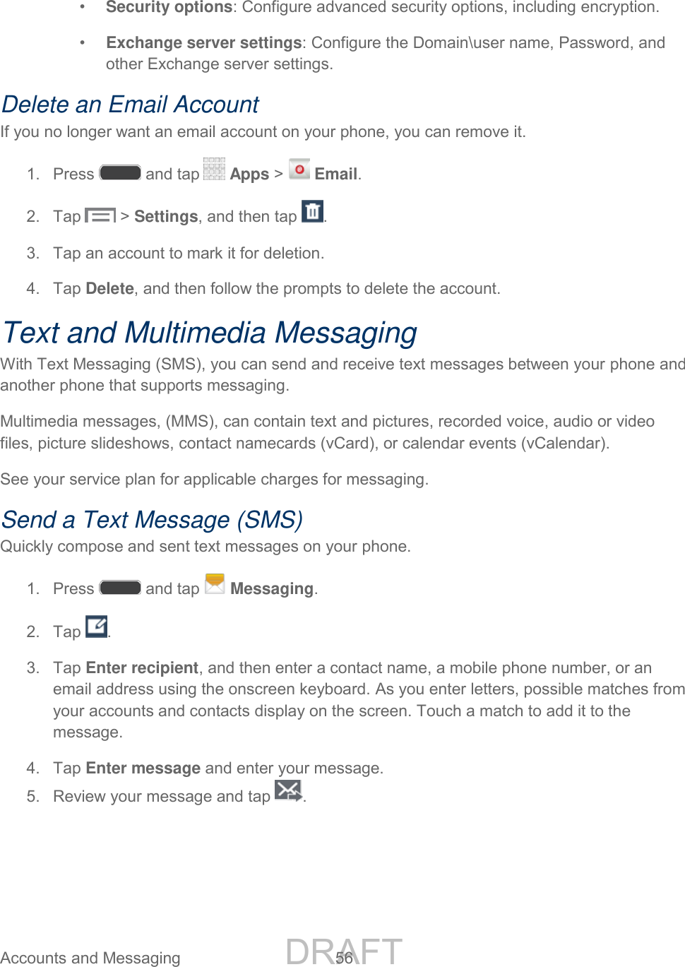 DRAFT FOR INTERNAL USE ONLY Accounts and Messaging 56 • Security options: Configure advanced security options, including encryption. • Exchange server settings: Configure the Domain\user name, Password, and other Exchange server settings. Delete an Email Account If you no longer want an email account on your phone, you can remove it. 1. Press and tap Apps > Email. 2. Tap > Settings, and then tap . 3. Tap an account to mark it for deletion. 4. Tap Delete, and then follow the prompts to delete the account. Text and Multimedia Messaging With Text Messaging (SMS), you can send and receive text messages between your phone and another phone that supports messaging. Multimedia messages, (MMS), can contain text and pictures, recorded voice, audio or video files, picture slideshows, contact namecards (vCard), or calendar events (vCalendar). See your service plan for applicable charges for messaging. Send a Text Message (SMS) Quickly compose and sent text messages on your phone. 1. Press and tap Messaging. 2. Tap . 3. Tap Enter recipient, and then enter a contact name, a mobile phone number, or an email address using the onscreen keyboard. As you enter letters, possible matches from your accounts and contacts display on the screen. Touch a match to add it to the message. 4. Tap Enter message and enter your message. 5. Review your message and tap .