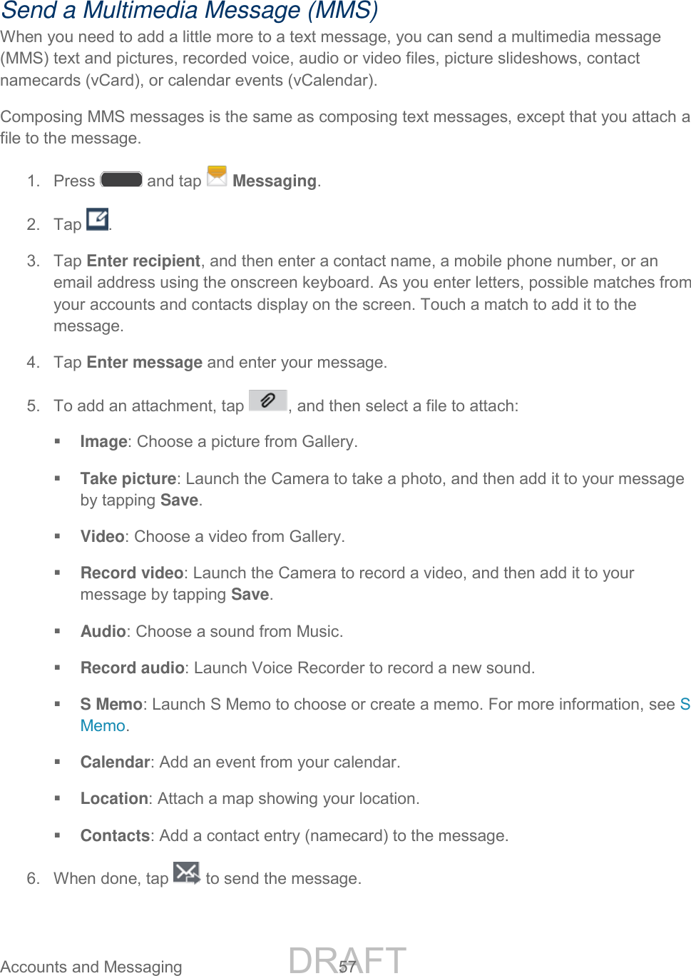 DRAFT FOR INTERNAL USE ONLY Accounts and Messaging 57 Send a Multimedia Message (MMS) When you need to add a little more to a text message, you can send a multimedia message (MMS) text and pictures, recorded voice, audio or video files, picture slideshows, contact namecards (vCard), or calendar events (vCalendar). Composing MMS messages is the same as composing text messages, except that you attach a file to the message. 1. Press and tap Messaging. 2. Tap . 3. Tap Enter recipient, and then enter a contact name, a mobile phone number, or an email address using the onscreen keyboard. As you enter letters, possible matches from your accounts and contacts display on the screen. Touch a match to add it to the message. 4. Tap Enter message and enter your message. 5. To add an attachment, tap , and then select a file to attach: Image: Choose a picture from Gallery. Take picture: Launch the Camera to take a photo, and then add it to your message by tapping Save. Video: Choose a video from Gallery. Record video: Launch the Camera to record a video, and then add it to your message by tapping Save. Audio: Choose a sound from Music. Record audio: Launch Voice Recorder to record a new sound. S Memo: Launch S Memo to choose or create a memo. For more information, see S Memo. Calendar: Add an event from your calendar. Location: Attach a map showing your location. Contacts: Add a contact entry (namecard) to the message. 6. When done, tap to send the message.