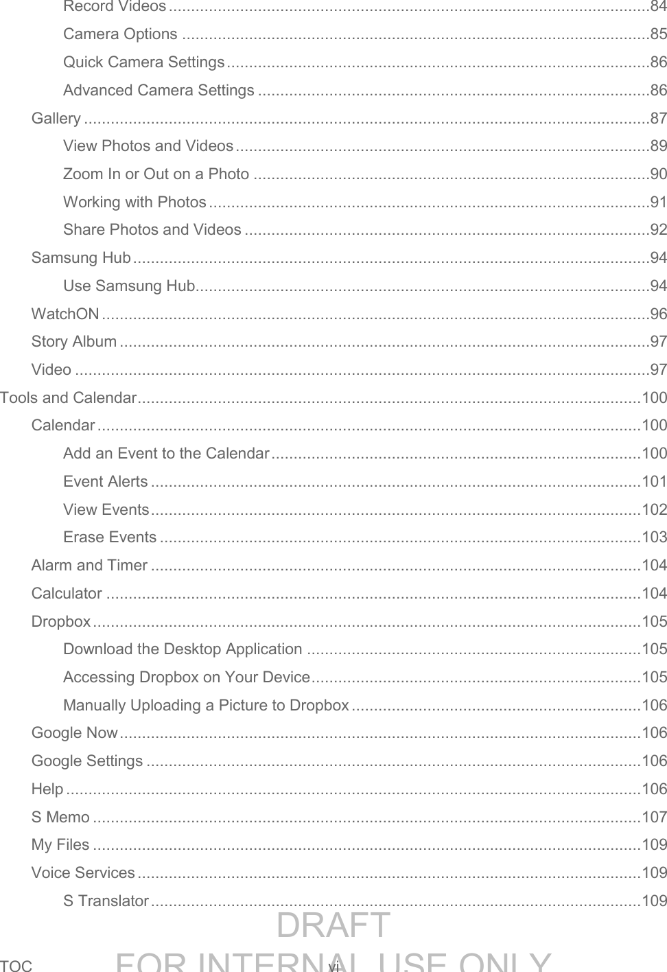 DRAFT FOR INTERNAL USE ONLYTOC vi Record Videos ............................................................................................................84 Camera Options .........................................................................................................85 Quick Camera Settings ...............................................................................................86 Advanced Camera Settings ........................................................................................86 Gallery ...............................................................................................................................87 View Photos and Videos .............................................................................................89 Zoom In or Out on a Photo .........................................................................................90 Working with Photos ...................................................................................................91 Share Photos and Videos ...........................................................................................92 Samsung Hub ....................................................................................................................94 Use Samsung Hub ......................................................................................................94 WatchON ...........................................................................................................................96 Story Album .......................................................................................................................97 Video .................................................................................................................................97 Tools and Calendar ................................................................................................................. 100 Calendar .......................................................................................................................... 100 Add an Event to the Calendar ................................................................................... 100 Event Alerts .............................................................................................................. 101 View Events .............................................................................................................. 102 Erase Events ............................................................................................................ 103 Alarm and Timer .............................................................................................................. 104 Calculator ........................................................................................................................ 104 Dropbox ........................................................................................................................... 105 Download the Desktop Application ........................................................................... 105 Accessing Dropbox on Your Device .......................................................................... 105 Manually Uploading a Picture to Dropbox ................................................................. 106 Google Now ..................................................................................................................... 106 Google Settings ............................................................................................................... 106 Help ................................................................................................................................. 106 S Memo ........................................................................................................................... 107 My Files ........................................................................................................................... 109 Voice Services ................................................................................................................. 109 S Translator .............................................................................................................. 109
